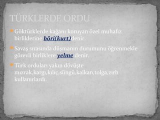 Göktürklerde kağanı koruyan özel muhafız
birliklerine böri(kurt)denir.
Savaş sırasında düşmanın durumunu öğrenmekle
görevli birliklere yelme denir.
Türk orduları yakın dövüşte
mızrak,kargı,kılıç,süngü,kalkan,tolga,zırh
kullanırlardı.
TÜRKLERDE ORDU
 