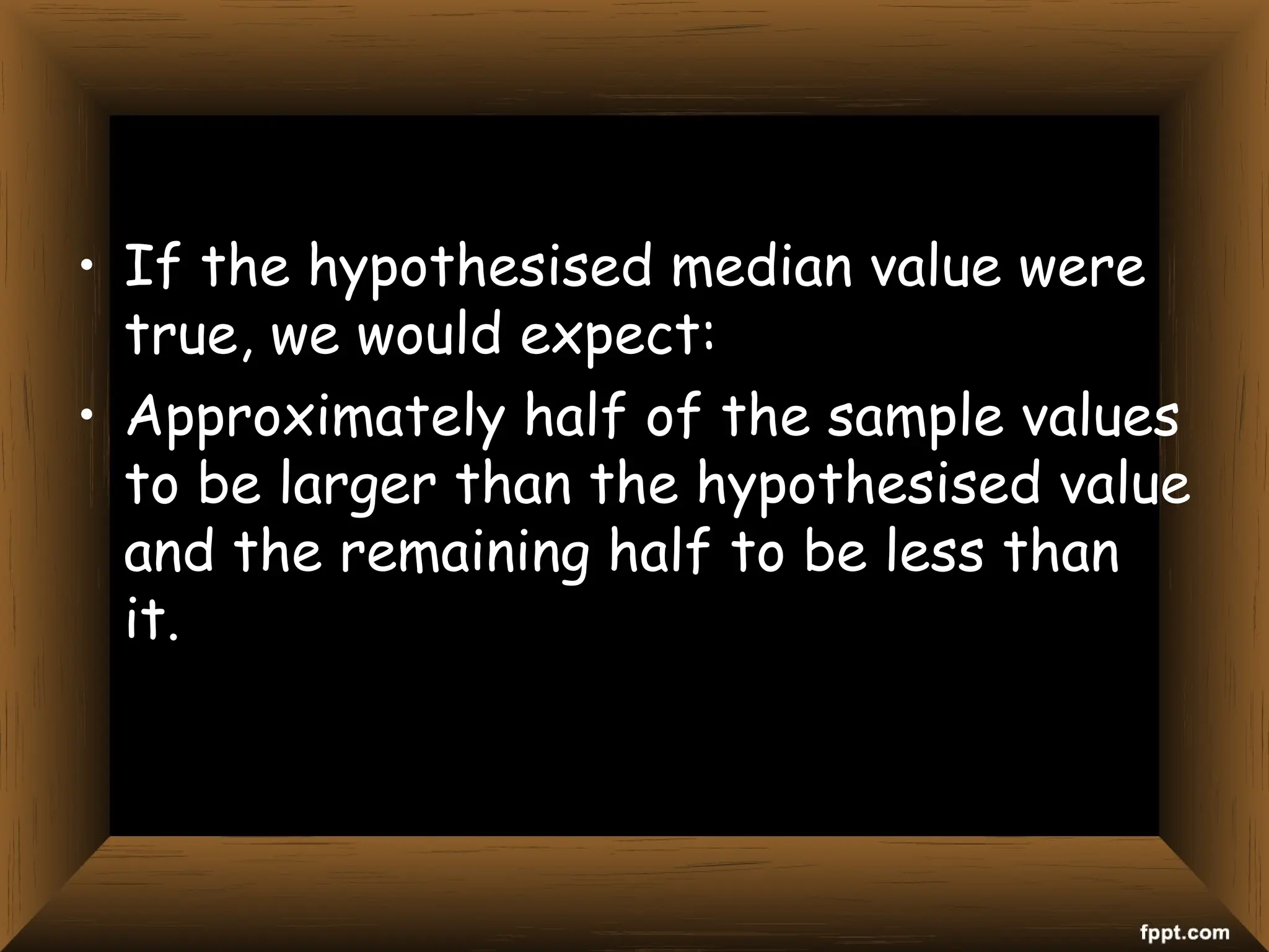• If the hypothesised median value were
true, we would expect:
• Approximately half of the sample values
to be larger than the hypothesised value
and the remaining half to be less than
it.
 