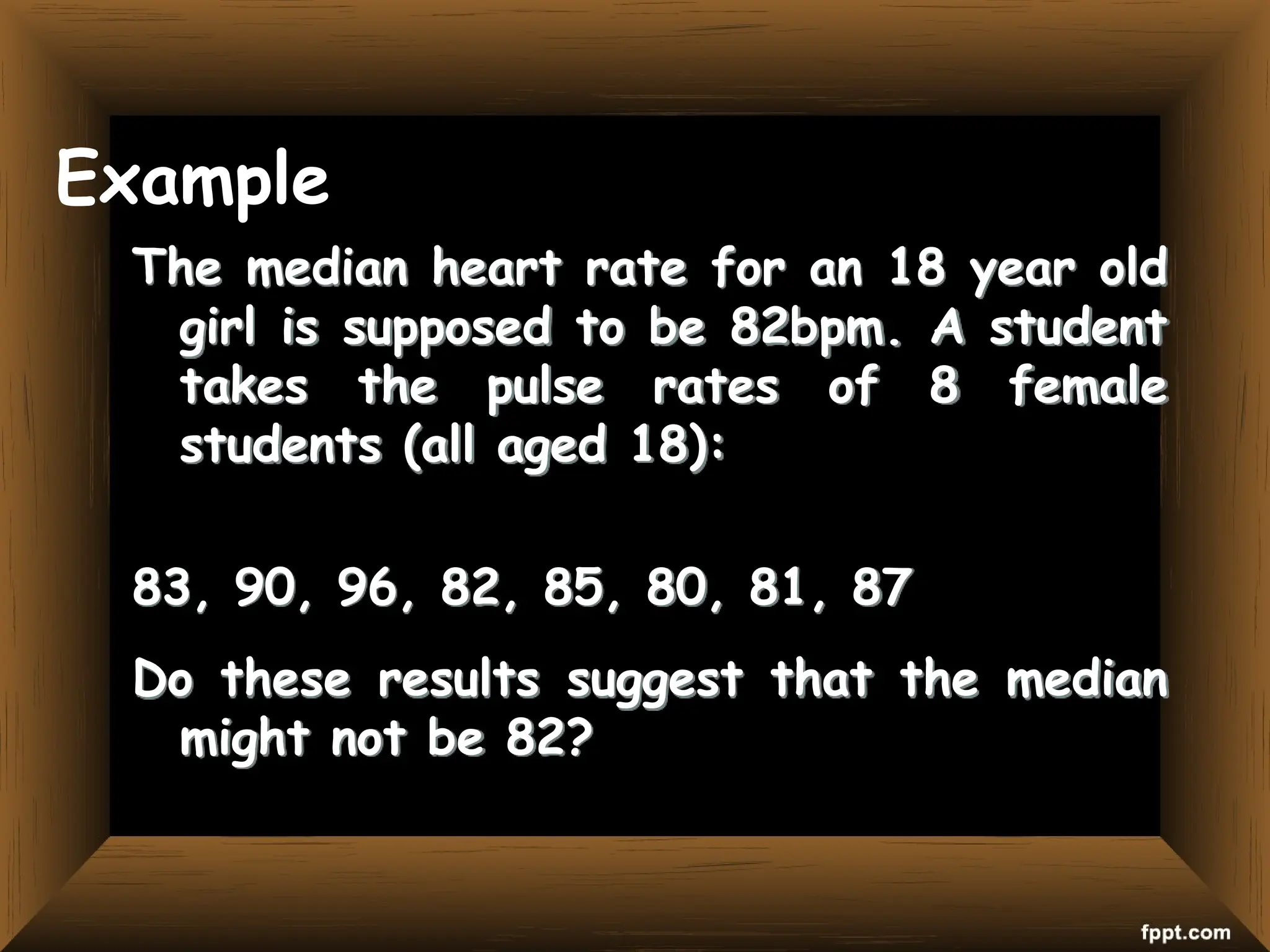 Example
The median heart rate for an 18 year old
girl is supposed to be 82bpm. A student
takes the pulse rates of 8 female
students (all aged 18):
83, 90, 96, 82, 85, 80, 81, 87
Do these results suggest that the median
might not be 82?
 