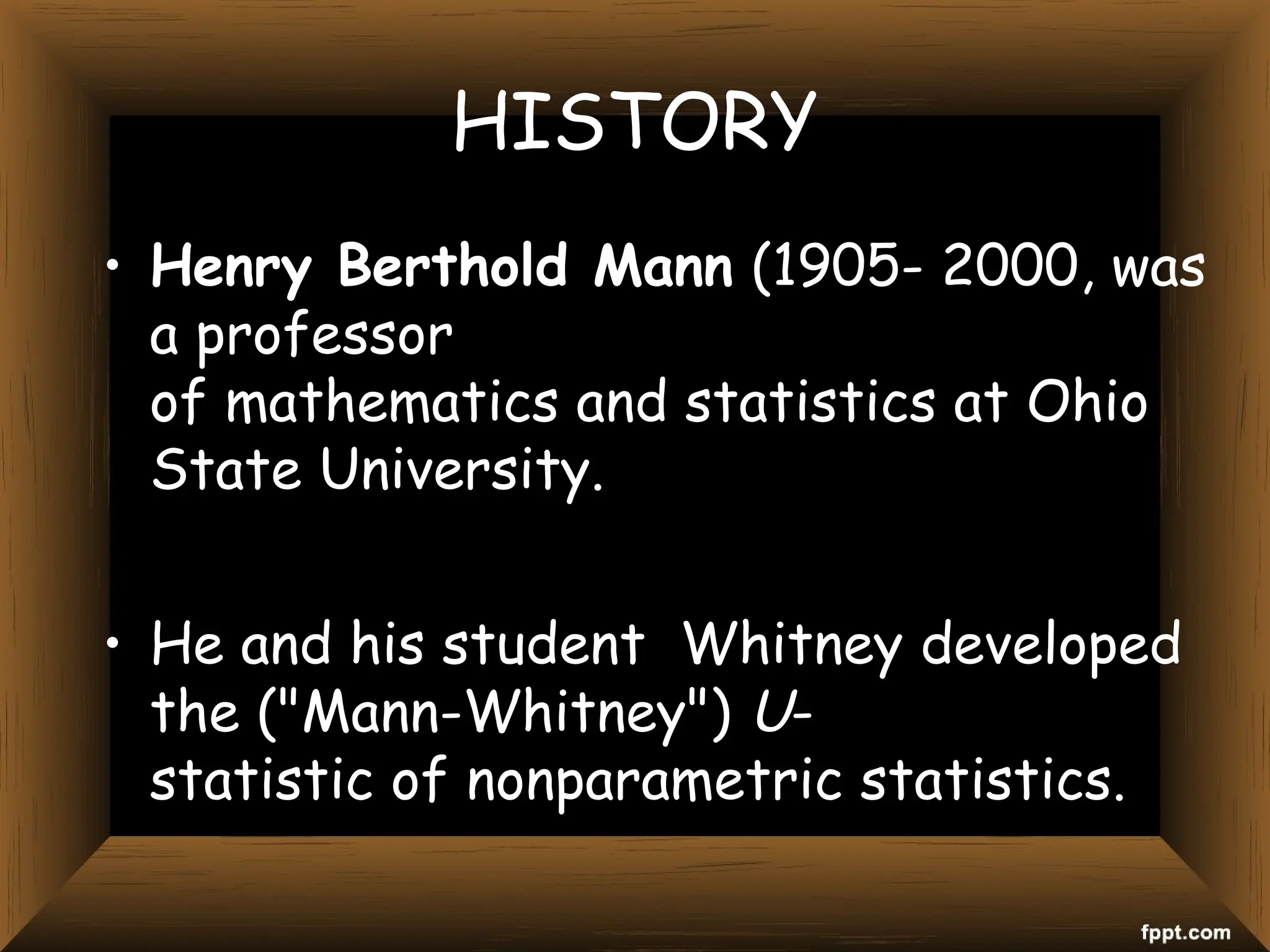 HISTORY
• Henry Berthold Mann (1905- 2000, was
a professor
of mathematics and statistics at Ohio
State University.
• He and his student Whitney developed
the ("Mann-Whitney") U-
statistic of nonparametric statistics.
 