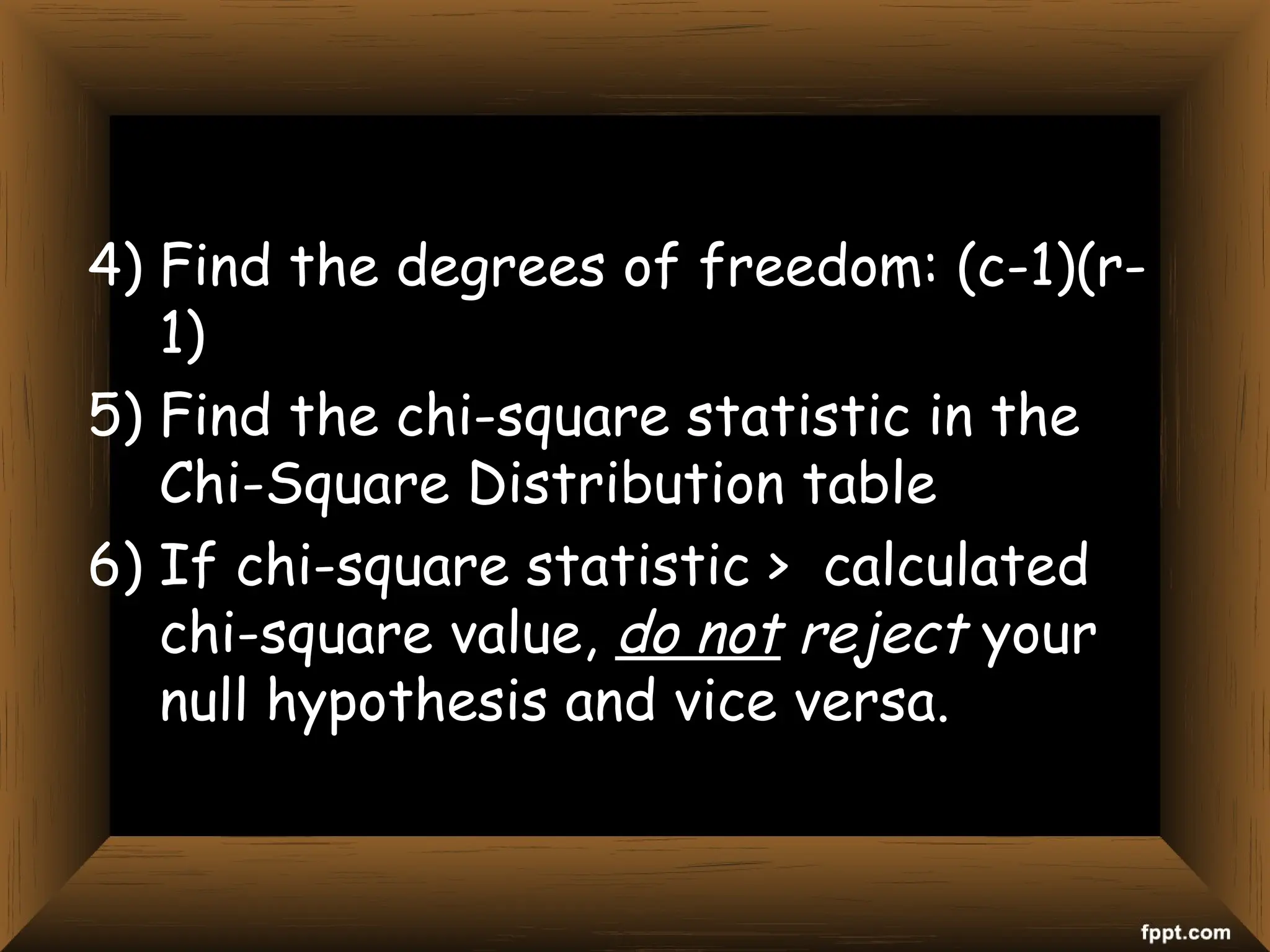 4) Find the degrees of freedom: (c-1)(r-
1)
5) Find the chi-square statistic in the
Chi-Square Distribution table
6) If chi-square statistic > calculated
chi-square value, do not reject your
null hypothesis and vice versa.
 