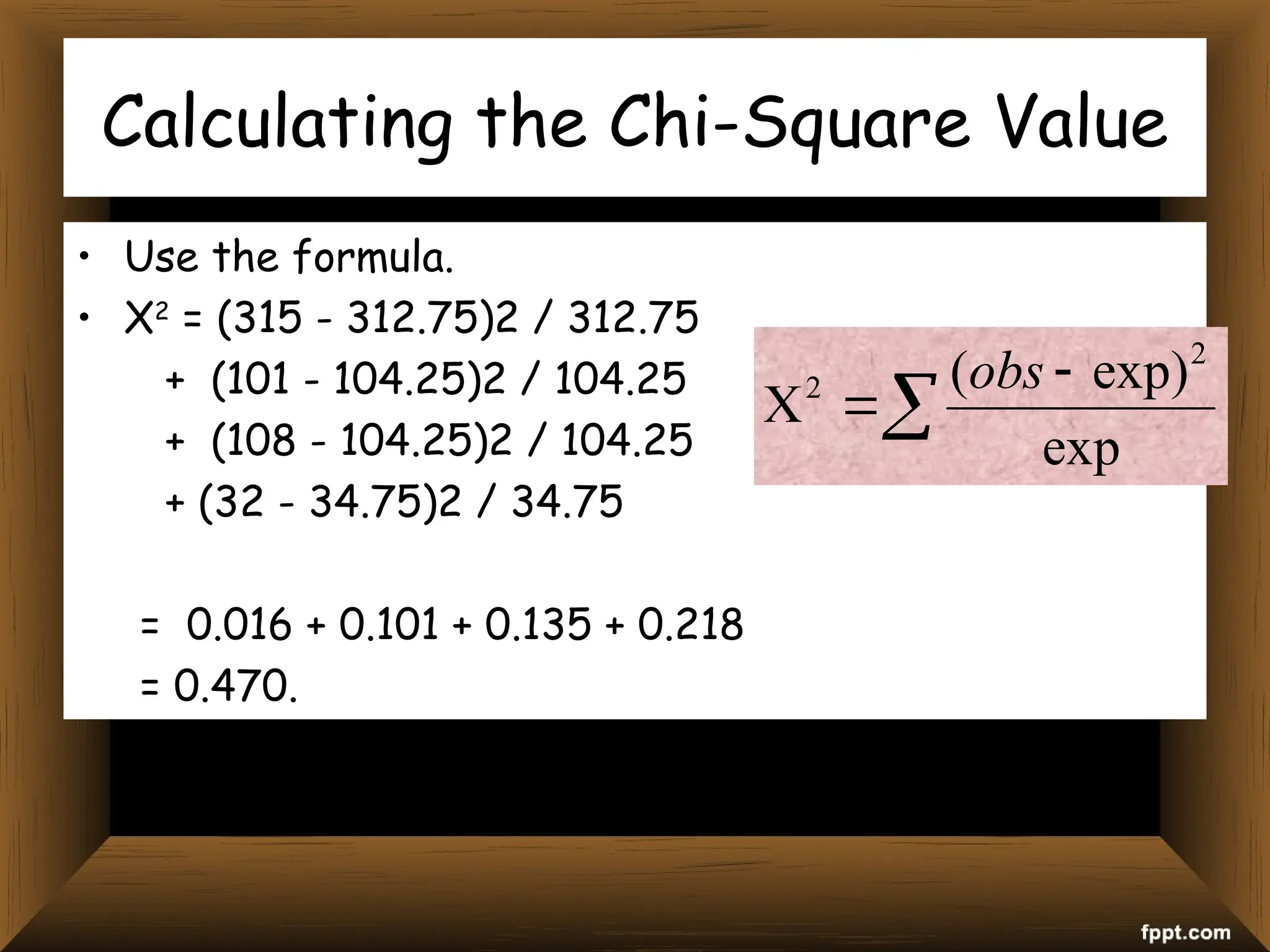 Calculating the Chi-Square Value
• Use the formula.
• X2
= (315 - 312.75)2 / 312.75
+ (101 - 104.25)2 / 104.25
+ (108 - 104.25)2 / 104.25
+ (32 - 34.75)2 / 34.75
= 0.016 + 0.101 + 0.135 + 0.218
= 0.470.




exp
exp)
( 2
2 obs
 