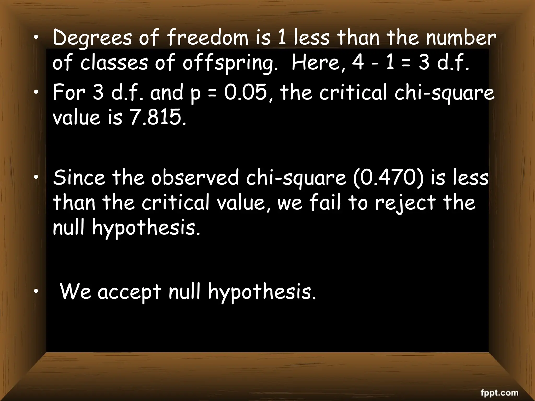 • Degrees of freedom is 1 less than the number
of classes of offspring. Here, 4 - 1 = 3 d.f.
• For 3 d.f. and p = 0.05, the critical chi-square
value is 7.815.
• Since the observed chi-square (0.470) is less
than the critical value, we fail to reject the
null hypothesis.
• We accept null hypothesis.
 
