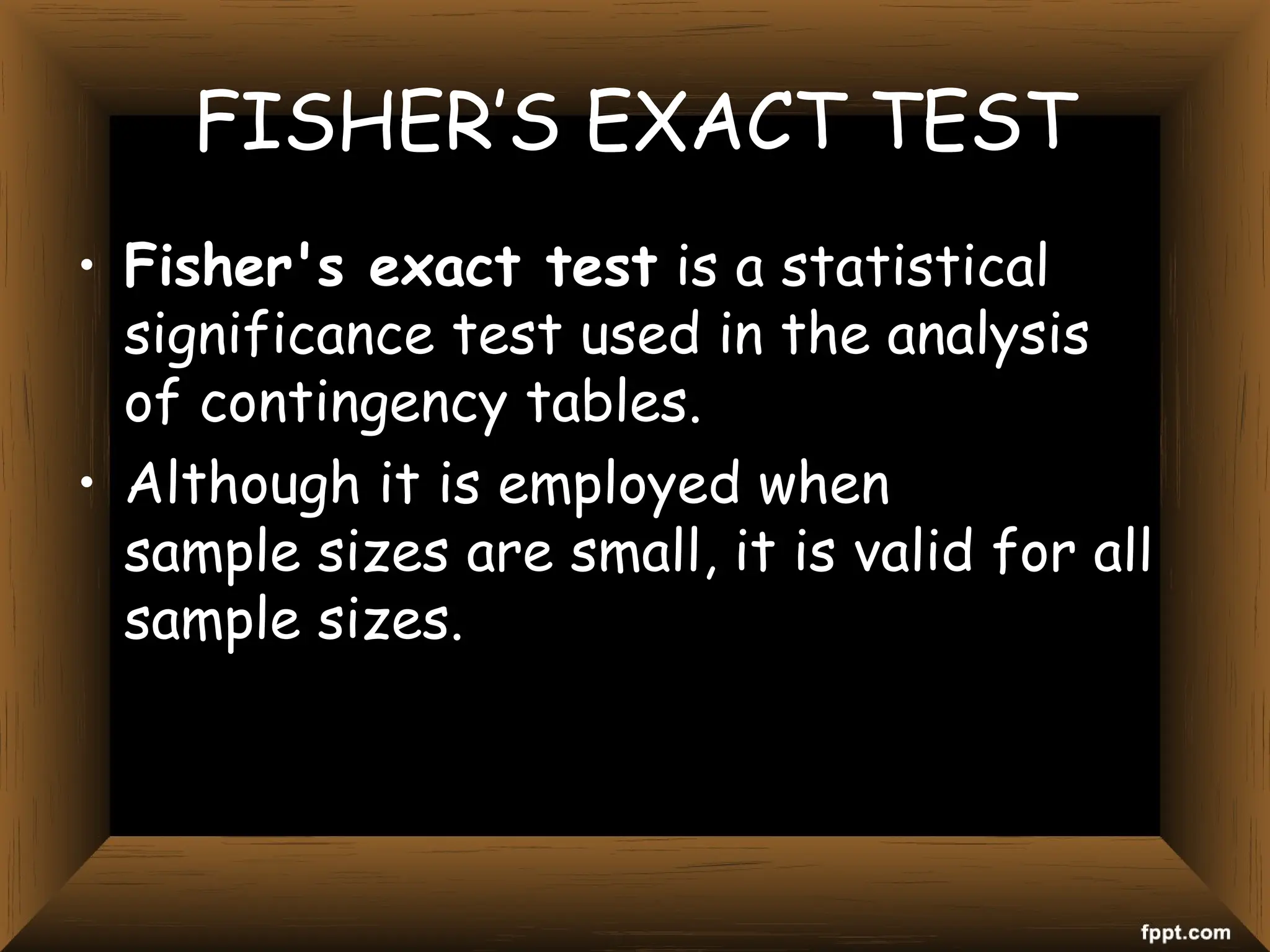 FISHER’S EXACT TEST
• Fisher's exact test is a statistical
significance test used in the analysis
of contingency tables.
• Although it is employed when
sample sizes are small, it is valid for all
sample sizes.
 