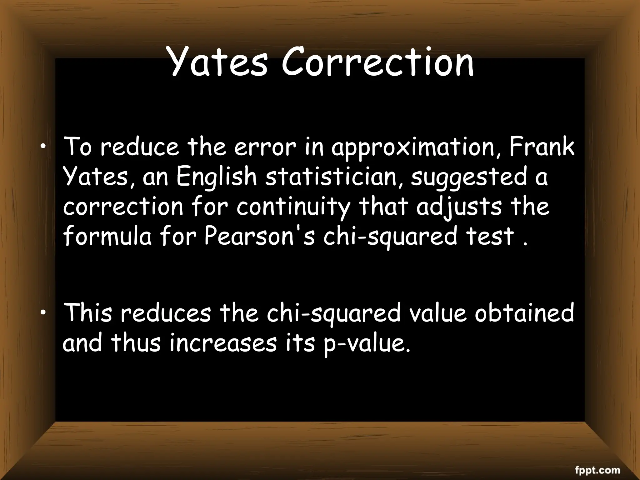 Yates Correction
• To reduce the error in approximation, Frank
Yates, an English statistician, suggested a
correction for continuity that adjusts the
formula for Pearson's chi-squared test .
• This reduces the chi-squared value obtained
and thus increases its p-value.
 
