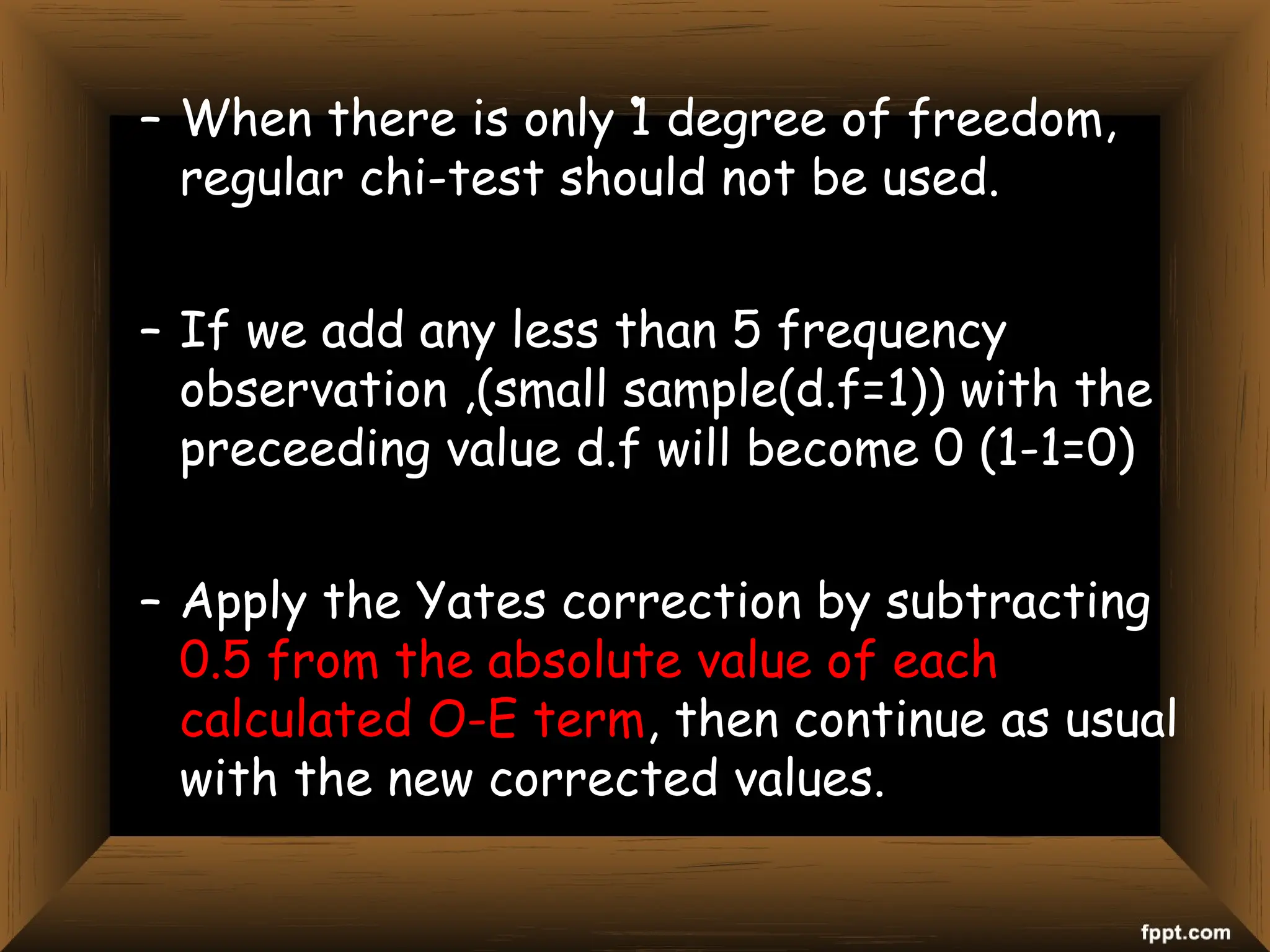 .
– When there is only 1 degree of freedom,
regular chi-test should not be used.
– If we add any less than 5 frequency
observation ,(small sample(d.f=1)) with the
preceeding value d.f will become 0 (1-1=0)
– Apply the Yates correction by subtracting
0.5 from the absolute value of each
calculated O-E term, then continue as usual
with the new corrected values.
 