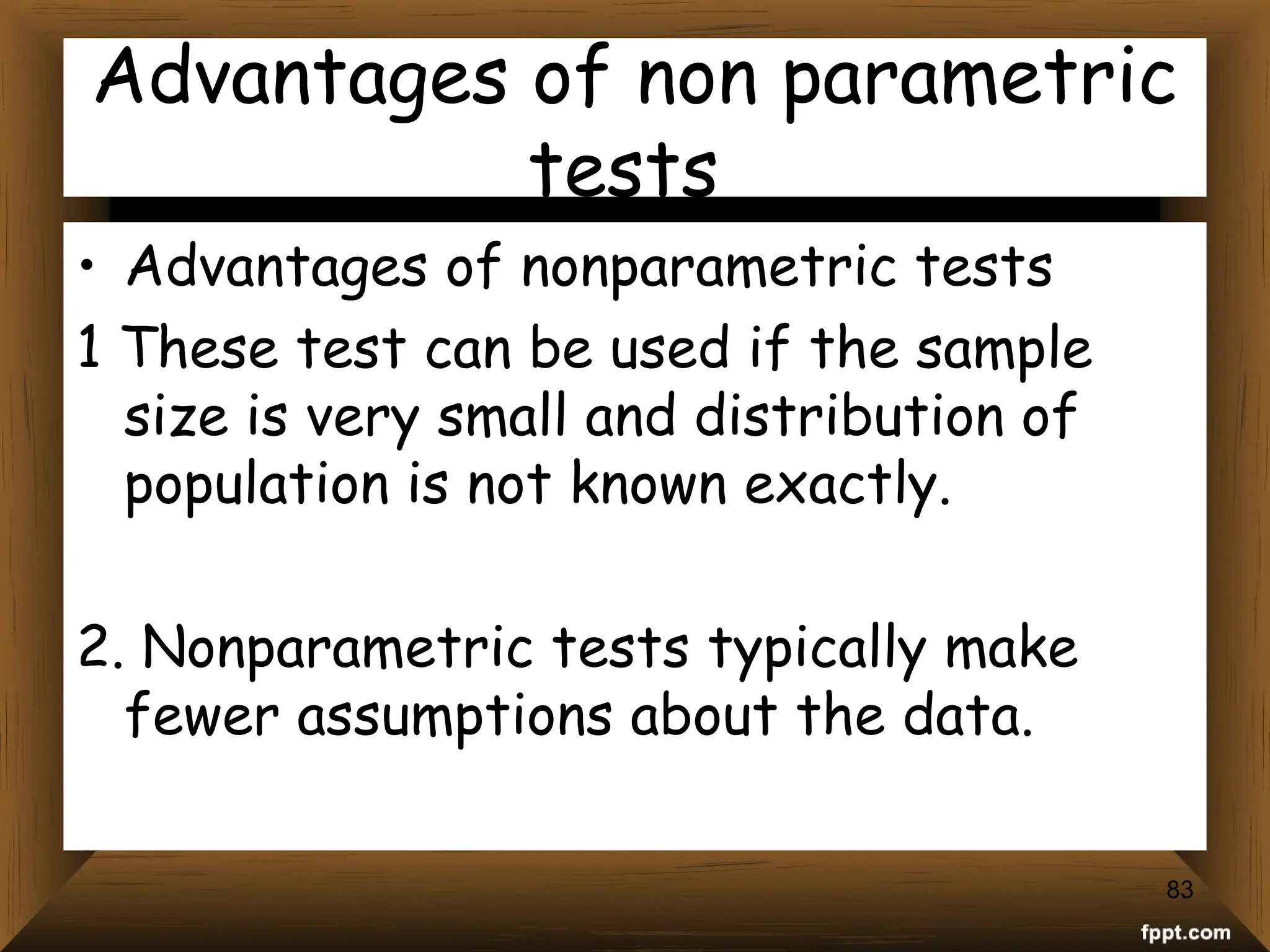 Advantages of non parametric
tests
• Advantages of nonparametric tests
1 These test can be used if the sample
size is very small and distribution of
population is not known exactly.
2. Nonparametric tests typically make
fewer assumptions about the data.
83
 