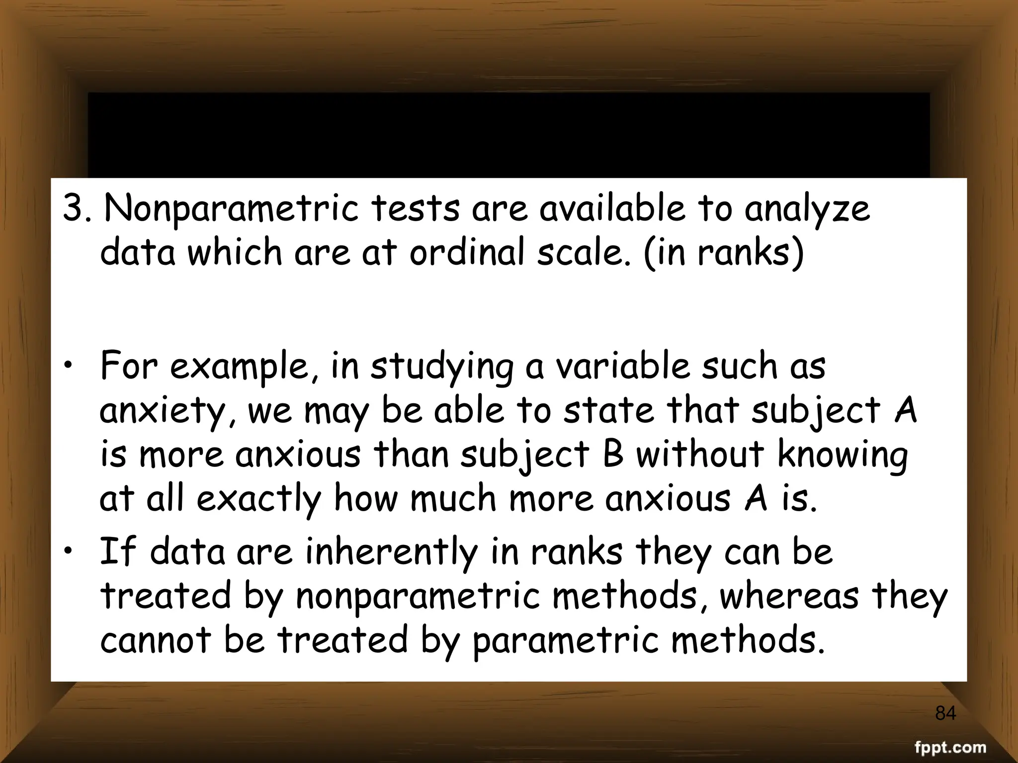 3. Nonparametric tests are available to analyze
data which are at ordinal scale. (in ranks)
• For example, in studying a variable such as
anxiety, we may be able to state that subject A
is more anxious than subject B without knowing
at all exactly how much more anxious A is.
• If data are inherently in ranks they can be
treated by nonparametric methods, whereas they
cannot be treated by parametric methods.
84
 