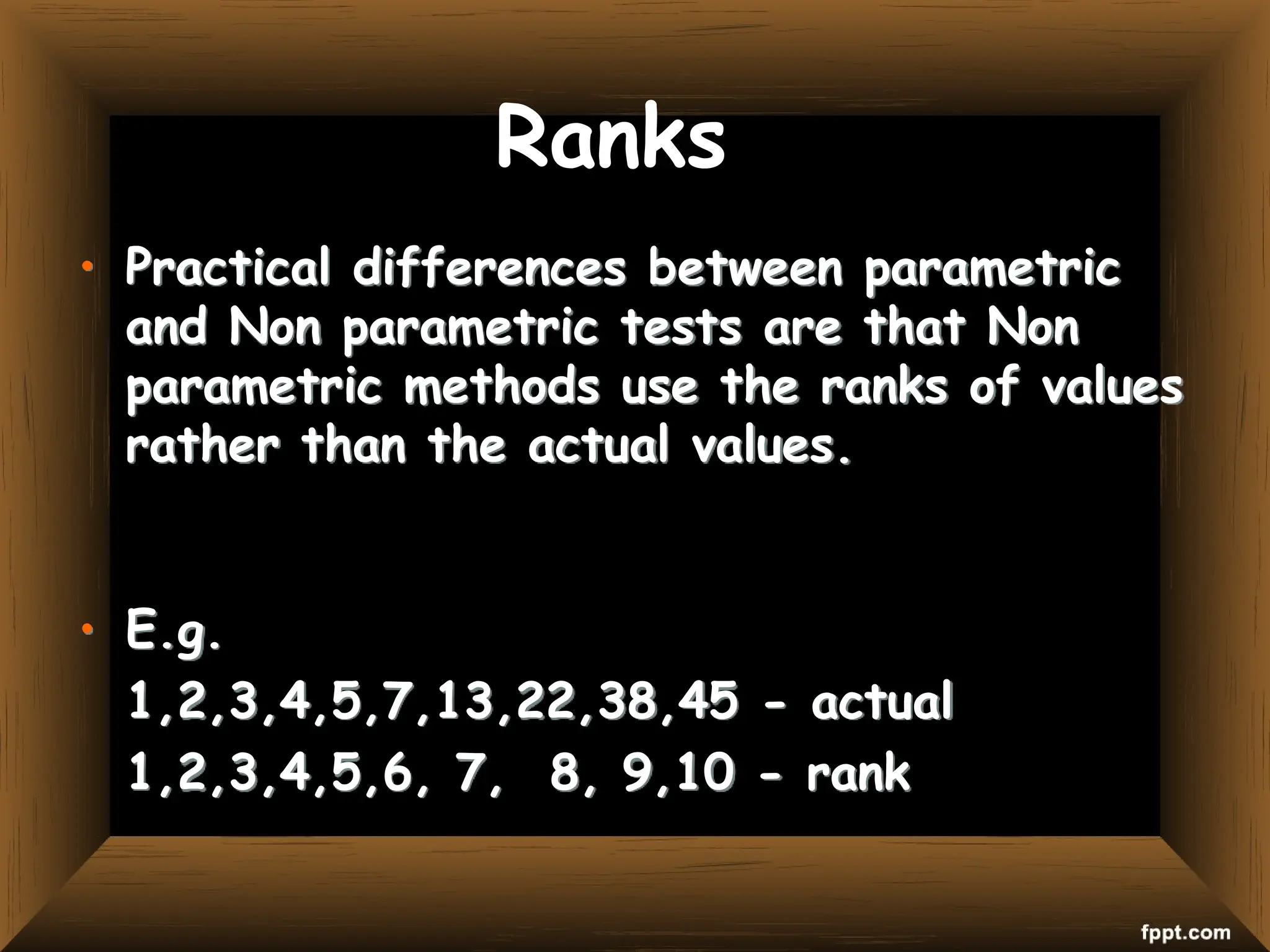 Ranks
• Practical differences between parametric
and Non parametric tests are that Non
parametric methods use the ranks of values
rather than the actual values.
• E.g.
1,2,3,4,5,7,13,22,38,45 - actual
1,2,3,4,5,6, 7, 8, 9,10 - rank
 