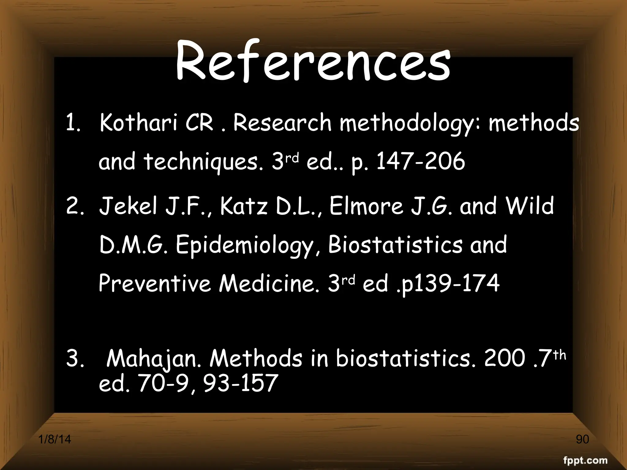 References
1. Kothari CR . Research methodology: methods
and techniques. 3rd
ed.. p. 147-206
2. Jekel J.F., Katz D.L., Elmore J.G. and Wild
D.M.G. Epidemiology, Biostatistics and
Preventive Medicine. 3rd
ed .p139-174
3. Mahajan. Methods in biostatistics. 200 .7th
ed. 70-9, 93-157
90
1/8/14
 
