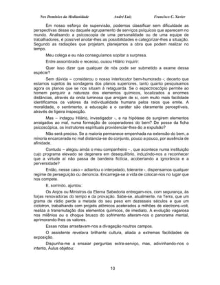 Nos Domínios da Mediunidade              André Luiz            Francisco C. Xavier

       Em nosso esforço de supervisão, podemos classificar sem dificuldade as
perspectivas desse ou daquele agrupamento de serviços psíquicos que aparecem no
mundo. Analisando a psicoscopia de uma personalidade ou de uma equipe de
trabalhadores, é possível anotar-lhes as possibilidades e categorizar-lhes a situação.
Segundo as radiações que projetam, planejamos a obra que podem realizar no
tempo.
      Meu colega e eu não conseguíamos sopitar a surpresa.
      Entre assombrado e receoso, ousou Hilário inquirir:
      Quer isso dizer que qualquer de nós pode ser submetido a exame dessa
espécie?
        Sem dúvida – considerou o nosso interlocutor bem-humorado -; decerto que
estamos sujeitos às sondagens dos planos superiores, tanto quanto pesquisamos
agora os planos que se nos situam à retaguarda. Se o espectroscópio permite ao
homem perquirir a natureza dos elementos químicos, localizados a enormes
distâncias, através da onda luminosa que arrojam de si, com muito mais facilidade
identificamos os valores da individualidade humana pelos raios que emite. A
moralidade, o sentimento, a educação e o caráter são claramente perceptíveis,
através de ligeira inspecção.
       Mas – indagou Hilário, investigador -, e na hipótese de surgirem elementos
arraigados ao mal, numa formação de cooperadores do bem? De posse da ficha
psicoscópica, os instrutores espirituais providenciar-lhes-ão a expulsão?
       Não será preciso. Se a maioria permanece empenhada na extensão do bem, a
minoria encarcerada no mal distancia-se do conjunto, pouco a pouco, por ausência de
afinidade.
      Contudo – alegou ainda o meu companheiro - , que acontece numa instituição
cujo programa elevado se degenera em desequilíbrio, induzindo-nos a reconhecer
que a virtude aí não passa de bandeira fictícia, acobertando a ignorância e a
perversidade?
      Então, nesse caso – adiantou o interpelado, tolerante -, dispensamos qualquer
regime de perseguição ou denúncia. Encarrega-se a vida de colocar-nos no lugar que
nos compete.
      E, sorrindo, ajuntou:
        Os Anjos ou Ministros da Eterna Sabedoria entregam-nos, com segurança, às
forjas renovadoras do tempo e da provação. Sabe-se, atualmente, na Terra, que um
grama de rádio perde a metade do seu peso em dezesseis séculos e que um
ciclotron, trabalhando com projetis atômicos acelerados a milhões de electrons-volt,
realiza a transmutação dos elementos químicos, de imediato. A evolução vagarosa
nos milênios ou o choque brusco do sofrimento alteram-nos o panorama mental,
aprimorando-lhes os valores.
      Essas notas arrastavam-nos a divagação noutros campos.
      O assistente revelava brilhante cultura, aliada a extremas facilidades de
exposição.
       Dispunha-me a ensaiar perguntas extra-serviço, mas, adivinhando-nos o
intento, Áulus objetou:



                                          10
 