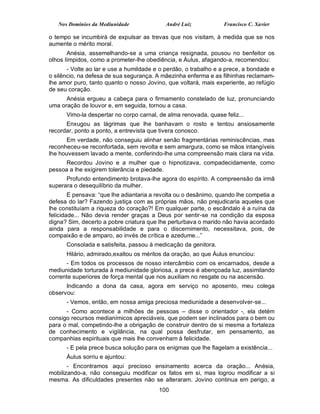 Nos Domínios da Mediunidade              André Luiz           Francisco C. Xavier

o tempo se incumbirá de expulsar as trevas que nos visitam, à medida que se nos
aumente o mérito moral.
       Anésia, assemelhando-se a uma criança resignada, pousou no benfeitor os
olhos límpidos, como a prometer-lhe obediência, e Áulus, afagando-a, recomendou:
       - Volte ao lar e use a humildade e o perdão, o trabalho e a prece, a bondade e
o silêncio, na defesa de sua segurança. A mãezinha enferma e as filhinhas reclamam-
lhe amor puro, tanto quanto o nosso Jovino, que voltará, mais experiente, ao refúgio
de seu coração.
      Anésia ergueu a cabeça para o firmamento constelado de luz, pronunciando
uma oração de louvor e, em seguida, tornou a casa.
      Vimo-la despertar no corpo carnal, de alma renovada, quase feliz...
      Enxugou as lágrimas que lhe banhavam o rosto e tentou ansiosamente
recordar, ponto a ponto, a entrevista que tivera conosco.
      Em verdade, não conseguiu alinhar senão fragmentárias reminiscências, mas
reconheceu-se reconfortada, sem revolta e sem amargura, como se mãos intangíveis
lhe houvessem lavado a mente, conferindo-lhe uma compreensão mais clara na vida.
     Recordou Jovino e a mulher que o hipnotizava, compadecidamente, como
pessoa a lhe exigirem tolerância e piedade.
      Profundo entendimento brotava-lhe agora do espírito. A compreensão da irmã
superara o desequilíbrio da mulher.
        E pensava: “que lhe adiantaria a revolta ou o desânimo, quando lhe competia a
defesa do lar? Fazendo justiça com as próprias mãos, não prejudicaria aqueles que
lhe constituíam a riqueza do coração?! Em qualquer parte, o escândalo é a ruína da
felicidade... Não devia render graças a Deus por sentir-se na condição da esposa
digna? Sim, decerto a pobre criatura que lhe perturbava o marido não havia acordado
ainda para a responsabilidade e para o discernimento, necessitava, pois, de
compaixão e de amparo, ao invés de crítica e azedume...”
      Consolada e satisfeita, passou à medicação da genitora.
      Hilário, admirado,exaltou os méritos da oração, ao que Áulus enunciou:
      - Em todos os processos de nosso intercâmbio com os encarnados, desde a
mediunidade torturada à mediunidade gloriosa, a prece é abençoada luz, assimilando
corrente superiores de força mental que nos auxiliam no resgate ou na ascensão.
      Indicando a dona da casa, agora em serviço no aposento, meu colega
observou:
      - Vemos, então, em nossa amiga preciosa mediunidade a desenvolver-se...
      - Como acontece a milhões de pessoas – disse o orientador -, ela detém
consigo recursos medianímicos apreciáveis, que podem ser inclinados para o bem ou
para o mal, competindo-lhe a obrigação de construir dentro de si mesma a fortaleza
de conhecimento e vigilância, na qual possa desfrutar, em pensamento, as
companhias espirituais que mais lhe convenham à felicidade.
      - E pela prece busca solução para os enigmas que lhe flagelam a existência...
      Áulus sorriu e ajuntou:
       - Encontramos aqui precioso ensinamento acerca da oração... Anésia,
mobilizando-a, não conseguiu modificar os fatos em si, mas logrou modificar a si
mesma. As dificuldades presentes não se alteraram. Jovino continua em perigo, a
                                         100
 