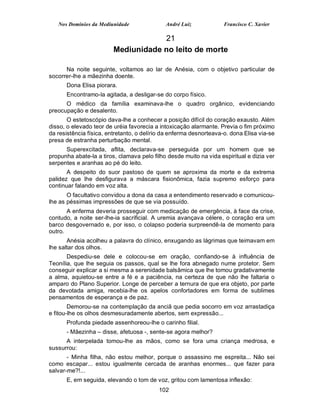 Nos Domínios da Mediunidade               André Luiz             Francisco C. Xavier

                                     21
                         Mediunidade no leito de morte

      Na noite seguinte, voltamos ao lar de Anésia, com o objetivo particular de
socorrer-lhe a mãezinha doente.
      Dona Elisa piorara.
      Encontramo-la agitada, a desligar-se do corpo físico.
      O médico da família examinava-lhe o quadro orgânico, evidenciando
preocupação e desalento.
       O estetoscópio dava-lhe a conhecer a posição difícil do coração exausto. Além
disso, o elevado teor de uréia favorecia a intoxicação alarmante. Previa o fim próximo
da resistência física, entretanto, o delírio da enferma desnorteava-o. dona Elisa via-se
presa de estranha perturbação mental.
      Superexcitada, aflita, declarava-se perseguida por um homem que se
propunha abate-la a tiros, clamava pelo filho desde muito na vida espiritual e dizia ver
serpentes e aranhas ao pé do leito.
       A despeito do suor pastoso de quem se aproxima da morte e da extrema
palidez que lhe desfigurava a máscara fisionômica, fazia supremo esforço para
continuar falando em voz alta.
       O facultativo convidou a dona da casa a entendimento reservado e comunicou-
lhe as péssimas impressões de que se via possuído.
       A enferma deveria prosseguir com medicação de emergência, à face da crise,
contudo, a noite ser-lhe-ia sacrificial. A uremia avançava célere, o coração era um
barco desgovernado e, por isso, o colapso poderia surpreendê-la de momento para
outro.
       Anésia acolheu a palavra do clínico, enxugando as lágrimas que teimavam em
lhe saltar dos olhos.
       Despediu-se dele e colocou-se em oração, confiando-se à influência de
Teonília, que lhe seguia os passos, qual se lhe fora abnegado nume protetor. Sem
conseguir explicar a si mesma a serenidade balsâmica que lhe tomou gradativamente
a alma, aquietou-se entre a fé e a paciência, na certeza de que não lhe faltaria o
amparo do Plano Superior. Longe de perceber a ternura de que era objeto, por parte
da devotada amiga, recebia-lhe os apelos confortadores em forma de sublimes
pensamentos de esperança e de paz.
        Demorou-se na contemplação da anciã que pedia socorro em voz arrastadiça
e fitou-lhe os olhos desmesuradamente abertos, sem expressão...
      Profunda piedade assenhoreou-lhe o carinho filial.
      - Mãezinha – disse, afetuosa -, sente-se agora melhor?
      A interpelada tomou-lhe as mãos, como se fora uma criança medrosa, e
sussurrou:
       - Minha filha, não estou melhor, porque o assassino me espreita... Não sei
como escapar... estou igualmente cercada de aranhas enormes... que fazer para
salvar-me?!...
      E, em seguida, elevando o tom de voz, gritou com lamentosa inflexão:
                                          102
 