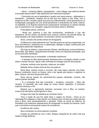Nos Domínios da Mediunidade             André Luiz           Francisco C. Xavier

      - Céus! – exclamou Hilário, compadecido – como relegar uma velhinha doente
a provação dessa ordem? Não significará isso clamorosa injustiça?
       - Concordou em que é lamentável o quadro sob nosso exame – obtemperou o
Assistente -, entretanto, ninguém trai as leis que nos regem a vida. Elisa, com a
presença do filho, recebeu aquilo que procurou ardentemente. Certo,apresenta-se na
configuração passageira de uma anciã penetrando a antecâmara da morte, todavia,
na realidade, é um Espírito imperecível e responsável, manejando os valores mentais
que se expressam e se conjugam, segundo princípios claros e definidos.
      Finda ligeira pausa, acentuou:
      - Muita vez, pedimos o que não conhecemos, recolhendo o que não
desejamos. No fim, porém, há sempre lucro, porque o Senhor nos permite retirar, de
cada situação e de cada problema, os preciosos valores da experiência.
      Áulus, contudo,não perdeu tempo em divagações.
       Conferenciou reservadamente com Teonília quanto ao serviço programado, em
favor da enferma e, aceitando-nos a colaboração, desligou o rapaz, usando para isso
avançados potenciais magnéticos.
      Tão logo se afastou o desventurado Olímpio, identificamos curioso fenômeno.
Dona Elisa, que faltava singularmente animada, entrou em absoluta prostração, qual
se houvera sido manietada.
      Assinalando-nos a curiosidade, o orientador esclareceu:
      - A atuação do filho desencarnado alimentava-lhe a excitação mental a incidir
sobre o campo nervoso. Agora, está confinada às energias que lhe são próprias.
      A doente, emitindo sons guturais, calara-se, de súbito.
      Debalde tentou Anésia arrancar-lhe uma palavra.
        Dona Elisa, embora vendo e ouvindo, não mais logrou articular uma frase.
Buscou inutilmente mover os braços, ante a dor aguda que passou a registrar no
peito, todavia, não teve forças para tanto.
      Áulus deu-se pressa em administrar-lhe passes calmantes, contudo, não
obteve grande resultado.
        - É a contração final das coronárias – exclamou, comovido. – Elisa não
resistirá. O miocárdio não mais reage ao nosso influxo magnético. O processo
anginoso alcançou o fim.
      Reparei que a agonizante estimaria conversar com a filha, no entanto,
incoercível sofrimento constringia-lhe o tórax.
      A língua não mais lhe obedecia ao comando íntimo.
      Teve a noção de que lhe cabia fazer a viagem do túmulo... Como se um
relâmpago lhe rasgasse a noite mental, num desses raros minutos que valem séculos
para a alma, reviu apressadamente o passado. Todas as cenas da infância, da
mocidade e da madureza reapareceram de inesperado no templo da memória, como
que a convida-la a escrupuloso exame de consciência.
      A enferma não vacilou.
      Seus momentos na carne estavam contados.
       Incapaz de entender-se com a filha, desejou despedir-se de velha irmã que
residia a longa distância.

                                         104
 