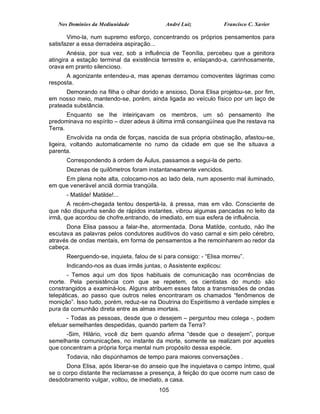 Nos Domínios da Mediunidade              André Luiz             Francisco C. Xavier

       Vimo-la, num supremo esforço, concentrando os próprios pensamentos para
satisfazer a essa derradeira aspiração...
       Anésia, por sua vez, sob a influência de Teonília, percebeu que a genitora
atingira a estação terminal da existência terrestre e, enlaçando-a, carinhosamente,
orava em pranto silencioso.
      A agonizante entendeu-a, mas apenas derramou comoventes lágrimas como
resposta.
      Demorando na filha o olhar dorido e ansioso, Dona Elisa projetou-se, por fim,
em nosso meio, mantendo-se, porém, ainda ligada ao veículo físico por um laço de
prateada substância.
       Enquanto se lhe inteiriçavam os membros, um só pensamento lhe
predominava no espírito – dizer adeus à última irmã consangüínea que lhe restava na
Terra.
        Envolvida na onda de forças, nascida de sua própria obstinação, afastou-se,
ligeira, voltando automaticamente no rumo da cidade em que se lhe situava a
parenta.
      Correspondendo à ordem de Áulus, passamos a segui-la de perto.
      Dezenas de quilômetros foram instantaneamente vencidos.
     Em plena noite alta, colocamo-nos ao lado dela, num aposento mal iluminado,
em que venerável anciã dormia tranqüila.
      - Matilde! Matilde!...
       A recém-chegada tentou despertá-la, à pressa, mas em vão. Consciente de
que não dispunha senão de rápidos instantes, vibrou algumas pancadas no leito da
irmã, que acordou de chofre,entrando, de imediato, em sua esfera de influência.
      Dona Elisa passou a falar-lhe, atormentada. Dona Matilde, contudo, não lhe
escutava as palavras pelos condutores auditivos do vaso carnal e sim pelo cérebro,
através de ondas mentais, em forma de pensamentos a lhe remoinharem ao redor da
cabeça.
      Reerguendo-se, inquieta, falou de si para consigo: - “Elisa morreu”.
      Indicando-nos as duas irmãs juntas, o Assistente explicou:
       - Temos aqui um dos tipos habituais de comunicação nas ocorrências de
morte. Pela persistência com que se repetem, os cientistas do mundo são
constrangidos a examiná-los. Alguns atribuem esses fatos a transmissões de ondas
telepáticas, ao passo que outros neles encontraram os chamados “fenômenos de
monição”. Isso tudo, porém, reduz-se na Doutrina do Espiritismo à verdade simples e
pura da comunhão direta entre as almas imortais.
       - Todas as pessoas, desde que o desejem – perguntou meu colega -, podem
efetuar semelhantes despedidas, quando partem da Terra?
      -Sim, Hilário, você diz bem quando afirma “desde que o desejem”, porque
semelhante comunicações, no instante da morte, somente se realizam por aqueles
que concentram a própria força mental num propósito dessa espécie.
      Todavia, não dispúnhamos de tempo para maiores conversações .
      Dona Elisa, após liberar-se do anseio que lhe inquietava o campo íntimo, qual
se o corpo distante lhe reclamasse a presença, à feição do que ocorre num caso de
desdobramento vulgar, voltou, de imediato, a casa.
                                         105
 