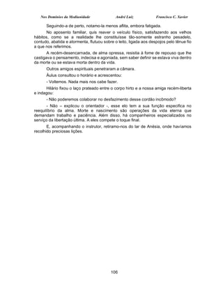Nos Domínios da Mediunidade               André Luiz            Francisco C. Xavier

      Seguindo-a de perto, notamo-la menos aflita, embora fatigada.
       No aposento familiar, quis reaver o veículo físico, satisfazendo aos velhos
hábitos, como se a realidade lhe constituísse tão-somente estranho pesadelo,
contudo, abatida e atormenta, flutuou sobre o leito, ligada aos despojos pelo tênue fio
a que nos referimos.
       A recém-desencarnada, de alma opressa, resistia à fome de repouso que lhe
castigava o pensamento, indecisa e agoniada, sem saber definir se estava viva dentro
da morte ou se estava morta dentro da vida.
      Outros amigos espirituais penetraram a câmara.
      Áulus consultou o horário e acrescentou:
      - Voltemos. Nada mais nos cabe fazer.
      Hilário fixou o laço prateado entre o corpo hirto e a nossa amiga recém-liberta
e indagou:
      - Não poderemos colaborar no desfazimento desse cordão incômodo?
       - Não – explicou o orientador -, esse elo tem a sua função especifica no
reequilíbrio da alma. Morte e nascimento são operações da vida eterna que
demandam trabalho e paciência. Além disso, há companheiros especializados no
serviço da libertação última. A eles compete o toque final.
       E, acompanhando o instrutor, retiramo-nos do lar de Anésia, onde havíamos
recolhido preciosas lições.




                                          106
 