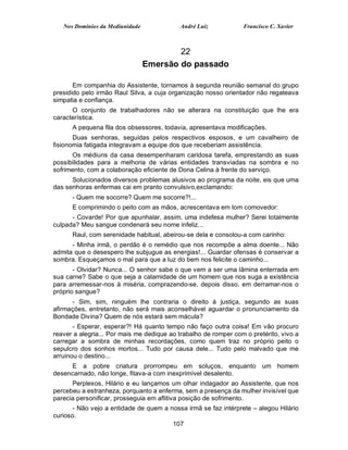 Nos Domínios da Mediunidade              André Luiz           Francisco C. Xavier



                                         22
                                 Emersão do passado

       Em companhia do Assistente, tornamos à segunda reunião semanal do grupo
presidido pelo irmão Raul Silva, a cuja organização nosso orientador não regateava
simpatia e confiança.
      O conjunto de trabalhadores não se alterara na constituição que lhe era
característica.
      A pequena fila dos obsessores, todavia, apresentava modificações.
       Duas senhoras, seguidas pelos respectivos esposos, e um cavalheiro de
fisionomia fatigada integravam a equipe dos que receberiam assistência.
      Os médiuns da casa desempenharam caridosa tarefa, emprestando as suas
possibilidades para a melhoria de várias entidades transviadas na sombra e no
sofrimento, com a colaboração eficiente de Dona Celina à frente do serviço.
      Solucionados diversos problemas alusivos ao programa da noite, eis que uma
das senhoras enfermas cai em pranto convulsivo,exclamando:
      - Quem me socorre? Quem me socorre?!...
      E comprimindo o peito com as mãos, acrescentava em tom comovedor:
      - Covarde! Por que apunhalar, assim, uma indefesa mulher? Serei totalmente
culpada? Meu sangue condenará seu nome infeliz...
      Raul, com serenidade habitual, abeirou-se dela e consolou-a com carinho:
      - Minha irmã, o perdão é o remédio que nos recompõe a alma doente... Não
admita que o desespero lhe subjugue as energias!... Guardar ofensas é conservar a
sombra. Esqueçamos o mal para que a luz do bem nos felicite o caminho...
       - Olvidar? Nunca... O senhor sabe o que vem a ser uma lâmina enterrada em
sua carne? Sabe o que seja a calamidade de um homem que nos suga a existência
para arremessar-nos à miséria, comprazendo-se, depois disso, em derramar-nos o
próprio sangue?
      - Sim, sim, ninguém lhe contraria o direito à justiça, segundo as suas
afirmações, entretanto, não será mais aconselhável aguardar o pronunciamento da
Bondade Divina? Quem de nós estará sem mácula?
       - Esperar, esperar?! Há quanto tempo não faço outra coisa! Em vão procuro
reaver a alegria... Por mais me dedique ao trabalho de romper com o pretérito, vivo a
carregar a sombra de minhas recordações, como quem traz no próprio peito o
sepulcro dos sonhos mortos... Tudo por causa dele... Tudo pelo malvado que me
arruinou o destino...
     E a pobre criatura prorrompeu em soluços, enquanto um homem
desencarnado, não longe, fitava-a com inexprimível desalento.
      Perplexos, Hilário e eu lançamos um olhar indagador ao Assistente, que nos
percebeu a estranheza, porquanto a enferma, sem a presença da mulher invisível que
parecia personificar, prosseguia em aflitiva posição de sofrimento.
       - Não vejo a entidade de quem a nossa irmã se faz intérprete – alegou Hilário
curioso.
                                        107
 