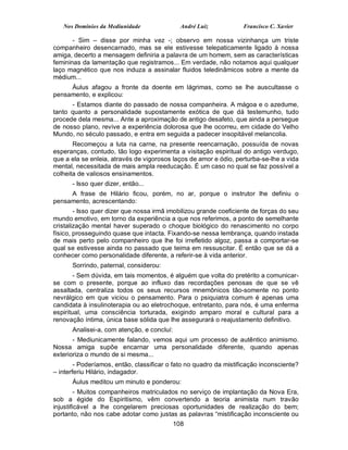 Nos Domínios da Mediunidade               André Luiz            Francisco C. Xavier

       - Sim – disse por minha vez -; observo em nossa vizinhança um triste
companheiro desencarnado, mas se ele estivesse telepaticamente ligado à nossa
amiga, decerto a mensagem definiria a palavra de um homem, sem as características
femininas da lamentação que registramos... Em verdade, não notamos aqui qualquer
laço magnético que nos induza a assinalar fluidos teledinâmicos sobre a mente da
médium...
     Áulus afagou a fronte da doente em lágrimas, como se lhe auscultasse o
pensamento, e explicou:
      - Estamos diante do passado de nossa companheira. A mágoa e o azedume,
tanto quanto a personalidade supostamente exótica de que dá testemunho, tudo
procede dela mesma... Ante a aproximação de antigo desafeto, que ainda a persegue
de nosso plano, revive a experiência dolorosa que lhe ocorreu, em cidade do Velho
Mundo, no século passado, e entra em seguida a padecer insopitável melancolia.
       Recomeçou a luta na carne, na presente reencarnação, possuída de novas
esperanças, contudo, tão logo experimenta a visitação espiritual do antigo verdugo,
que a ela se enleia, através de vigorosos laços de amor e ódio, perturba-se-lhe a vida
mental, necessitada de mais ampla reeducação. É um caso no qual se faz possível a
colheita de valiosos ensinamentos.
      - Isso quer dizer, então...
     A frase de Hilário ficou, porém, no ar, porque o instrutor lhe definiu o
pensamento, acrescentando:
        - Isso quer dizer que nossa irmã imobilizou grande coeficiente de forças do seu
mundo emotivo, em torno da experiência a que nos referimos, a ponto de semelhante
cristalização mental haver superado o choque biológico do renascimento no corpo
físico, prosseguindo quase que intacta. Fixando-se nessa lembrança, quando instada
de mais perto pelo companheiro que lhe foi irrefletido algoz, passa a comportar-se
qual se estivesse ainda no passado que teima em ressuscitar. É então que se dá a
conhecer como personalidade diferente, a referir-se à vida anterior.
      Sorrindo, paternal, considerou:
        - Sem dúvida, em tais momentos, é alguém que volta do pretérito a comunicar-
se com o presente, porque ao influxo das recordações penosas de que se vê
assaltada, centraliza todos os seus recursos mnemônicos tão-somente no ponto
nevrálgico em que viciou o pensamento. Para o psiquiatra comum é apenas uma
candidata à insulinoterapia ou ao eletrochoque, entretanto, para nós, é uma enferma
espiritual, uma consciência torturada, exigindo amparo moral e cultural para a
renovação íntima, única base sólida que lhe assegurará o reajustamento definitivo.
      Analisei-a, com atenção, e concluí:
       - Mediunicamente falando, vemos aqui um processo de autêntico animismo.
Nossa amiga supõe encarnar uma personalidade diferente, quando apenas
exterioriza o mundo de si mesma...
        - Poderíamos, então, classificar o fato no quadro da mistificação inconsciente?
– interferiu Hilário, indagador.
      Áulus meditou um minuto e ponderou:
         - Muitos companheiros matriculados no serviço de implantação da Nova Era,
sob a égide do Espiritismo, vêm convertendo a teoria animista num travão
injustificável a lhe congelarem preciosas oportunidades de realização do bem;
portanto, não nos cabe adotar como justas as palavras “mistificação inconsciente ou
                                          108
 