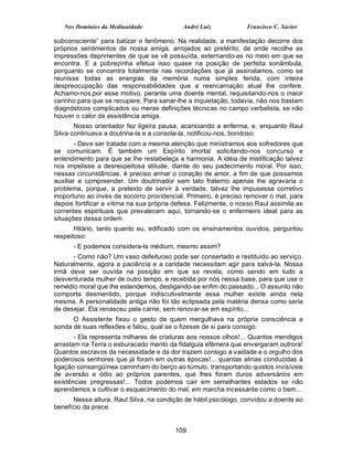 Nos Domínios da Mediunidade              André Luiz            Francisco C. Xavier

subconsciente” para batizar o fenômeno. Na realidade, a manifestação decorre dos
próprios sentimentos de nossa amiga, arrojados ao pretérito, de onde recolhe as
impressões deprimentes de que se vê possuída, externando-as no meio em que se
encontra. E a pobrezinha efetua isso quase na posição de perfeita sonâmbula,
porquanto se concentra totalmente nas recordações que já assinalamos, como se
reunisse todas as energias da memória numa simples ferida, com inteira
despreocupação das responsabilidades que a reencarnação atual lhe confere.
Achamo-nos,por esse motivo, perante uma doente mental, requisitando-nos o maior
carinho para que se recupere. Para sanar-lhe a inquietação, todavia, não nos bastam
diagnósticos complicados ou meras definições técnicas no campo verbalista, se não
houver o calor da assistência amiga.
       Nosso orientador fez ligeira pausa, acariciando a enferma, e, enquanto Raul
Silva continuava a doutrina-la e a consola-la, notificou-nos, bondoso:
       - Deve ser tratada com a mesma atenção que ministramos aos sofredores que
se comunicam. É também um Espírito imortal solicitando-nos concurso e
entendimento para que se lhe restabeleça a harmonia. A idéia de mistificação talvez
nos impelisse a desrespeitosa atitude, diante do seu padecimento moral. Por isso,
nessas circunstâncias, é preciso armar o coração de amor, a fim de que possamos
auxiliar e compreender. Um doutrinador sem tato fraterno apenas lhe agravaria o
problema, porque, a pretexto de servir à verdade, talvez lhe impusesse corretivo
inoportuno ao invés de socorro providencial. Primeiro, é preciso remover o mal, para
depois fortificar a vítima na sua própria defesa. Felizmente, o nosso Raul assimila as
correntes espirituais que prevalecem aqui, tornando-se o enfermeiro ideal para as
situações dessa ordem.
       Hilário, tanto quanto eu, edificado com os ensinamentos ouvidos, perguntou
respeitoso:
      - E podemos considera-la médium, mesmo assim?
      - Como não? Um vaso defeituoso pode ser consertado e restituído ao serviço.
Naturalmente, agora a paciência e a caridade necessitam agir para salvá-la. Nossa
irmã deve ser ouvida na posição em que se revela, como sendo em tudo a
desventurada mulher de outro tempo, e recebida por nós nessa base, para que use o
remédio moral que lhe estendemos, desligando-se enfim do passado... O assunto não
comporta desmentido, porque indiscutivelmente essa mulher existe ainda nela
mesma. A personalidade antiga não foi tão eclipsada pela matéria densa como seria
de desejar. Ela renasceu pela carne, sem renovar-se em espírito...
      O Assistente fixou o gesto de quem mergulhava na própria consciência a
sonda de suas reflexões e falou, qual se o fizesse de si para consigo:
       - Ela representa milhares de criaturas aos nossos olhos!... Quantos mendigos
arrastam na Terra o esburacado manto da fidalguia efêmera que envergaram outrora!
Quantos escravos da necessidade e da dor trazem consigo a vaidade e o orgulho dos
poderosos senhores que já foram em outras épocas!... quantas almas conduzidas à
ligação consangüínea caminham do berço ao túmulo, transportando quistos invisíveis
de aversão e ódio ao próprios parentes, que lhes foram duros adversários em
existências pregressas!... Todos podemos cair em semelhantes estados se não
aprendemos a cultivar o esquecimento do mal, em marcha incessante como o bem...
      Nessa altura, Raul Silva, na condição de hábil psicólogo, convidou a doente ao
benefício da prece.


                                         109
 