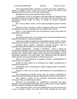 Nos Domínios da Mediunidade            André Luiz            Francisco C. Xavier

       Toda conversação nobre é instrutiva, no entanto, por agora, guardemos o
espírito no trabalho a fazer. O êxito não oxonera a atenção. Se cairmos numa
digressão acerca da química, o horário não nos desculpará.
      Reajustando-se aos nossos objetivos, Hilário acentuou:
       O psicoscópio, só por si, dá margem a preciosas reflexões. Imaginemos uma
sociedade humana que pudesse retratar a vida interior dos seus membros...Isso
economizaria grandes quotas de tempo na solução de inúmeros problemas
psicológicos.
     Sim – anuiu o mentor, cordial -, o futuro reserva prodígios ao senso do homem
comum.
      Havíamos, porém, alcançado o portão de espaçoso edifício que o Assistente
nos designou como sendo o santuário que nos competia visitar e servir.
      Esta é a casa espírita-cristã onde encontraremos nosso ponto básico de
experiências e observações.
      Entramos.
        Atravessado largo recinto, em que estacionavam numerosas entidades menos
felizes de nosso plano, o orientador esclareceu:
      Vemos aqui o salão consagrado aos ensinamentos públicos. Todavia, o núcleo
que buscamos jaz situado em reduto íntimo, assim como o coração dentro do corpo.
      Escoados alguns instantes, penetramos acanhado aposento, onde se
congregava reduzida assembléia, em silenciosa concentração mental.
        Nossos companheiros – elucidou o Assistente – fazem o serviço de
harmonização preparatória. Quinze minutos de prece, quando não sejam de palestra
ou leitura com elevadas bases morais. Sabem que não devem abordar o mundo
espiritual sem a atitude nobre e digna que lhes outorgará a possibilidade de atrair
companhias edificantes e, por esse motivo, não comparecem aqui sem trazer ao
campo que lhes é invisível as sementes do melhor que possuem.
       Hilário e eu nos inclinávamos à indagação, contudo, a respeitabilidade do
recinto impunha-nos silêncio.
      Amigos da nossa esfera ali se demoravam em oração, compelindo-nos a
entranhado recolhimento.
      O Assistente armou o psicoscópio e, depois de ligeira análise, recomendou-
nos a observação.
      Chegada a minha vez de usa-lo, assombraram-me as peculiaridades do
aparelho.
      Sem necessidade de esforço mental, notei que todas as expressões de
matéria física assumiam diferente aspecto, destacando-se a matéria de nosso plano.
      Teto, paredes e objetos de uso corriqueiro revelavam-se formados de
correntes de força, a emitirem baça claridade.
      Detive-me na contemplação dos companheiros encarnados que agora
apareciam mais estreitamente associados entre si, pelos vastos círculos radiantes
que lhes nimbavam as cabeças de opalino esplendor.
     Tive a impressão de fixar, em torno do apagado bloco de massa semi-obscura
a que se reduzira a mesa, uma coroa de luz solar, formada por dez pontos

                                         11
 