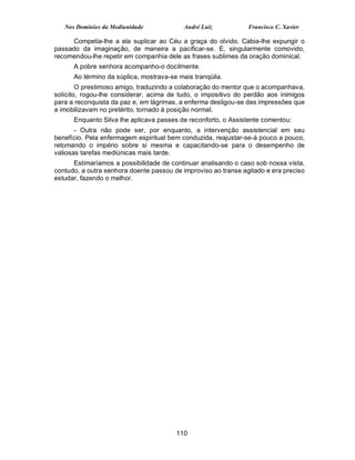 Nos Domínios da Mediunidade             André Luiz           Francisco C. Xavier

      Competia-lhe a ela suplicar ao Céu a graça do olvido. Cabia-lhe expungir o
passado da imaginação, de maneira a pacificar-se. E, singularmente comovido,
recomendou-lhe repetir em companhia dele as frases sublimes da oração dominical.
      A pobre senhora acompanho-o docilmente.
      Ao término da súplica, mostrava-se mais tranqüila.
        O prestimoso amigo, traduzindo a colaboração do mentor que o acompanhava,
solícito, rogou-lhe considerar, acima de tudo, o impositivo do perdão aos inimigos
para a reconquista da paz e, em lágrimas, a enferma desligou-se das impressões que
a imobilizavam no pretérito, tornado à posição normal.
      Enquanto Silva lhe aplicava passes de reconforto, o Assistente comentou:
       - Outra não pode ser, por enquanto, a intervenção assistencial em seu
benefício. Pela enfermagem espiritual bem conduzida, reajustar-se-á pouco a pouco,
retomando o império sobre si mesma e capacitando-se para o desempenho de
valiosas tarefas mediúnicas mais tarde.
      Estimaríamos a possibilidade de continuar analisando o caso sob nossa vista,
contudo, a outra senhora doente passou de improviso ao transe agitado e era preciso
estudar, fazendo o melhor.




                                        110
 
