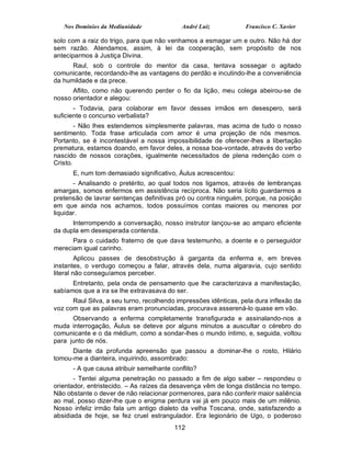 Nos Domínios da Mediunidade              André Luiz           Francisco C. Xavier

solo com a raiz do trigo, para que não venhamos a esmagar um e outro. Não há dor
sem razão. Atendamos, assim, à lei da cooperação, sem propósito de nos
anteciparmos à Justiça Divina.
      Raul, sob o controle do mentor da casa, tentava sossegar o agitado
comunicante, recordando-lhe as vantagens do perdão e incutindo-lhe a conveniência
da humildade e da prece.
      Aflito, como não querendo perder o fio da lição, meu colega abeirou-se de
nosso orientador e alegou:
       - Todavia, para colaborar em favor desses irmãos em desespero, será
suficiente o concurso verbalista?
        - Não lhes estendemos simplesmente palavras, mas acima de tudo o nosso
sentimento. Toda frase articulada com amor é uma projeção de nós mesmos.
Portanto, se é incontestável a nossa impossibilidade de oferecer-lhes a libertação
prematura, estamos doando, em favor deles, a nossa boa-vontade, através do verbo
nascido de nossos corações, igualmente necessitados de plena redenção com o
Cristo.
      E, num tom demasiado significativo, Áulus acrescentou:
       - Analisando o pretérito, ao qual todos nos ligamos, através de lembranças
amargas, somos enfermos em assistência recíproca. Não seria lícito guardarmos a
pretensão de lavrar sentenças definitivas pró ou contra ninguém, porque, na posição
em que ainda nos achamos, todos possuímos contas maiores ou menores por
liquidar.
      Interrompendo a conversação, nosso instrutor lançou-se ao amparo eficiente
da dupla em desesperada contenda.
      Para o cuidado fraterno de que dava testemunho, a doente e o perseguidor
mereciam igual carinho.
         Aplicou passes de desobstrução à garganta da enferma e, em breves
instantes, o verdugo começou a falar, através dela, numa algaravia, cujo sentido
literal não conseguíamos perceber.
      Entretanto, pela onda de pensamento que lhe caracterizava a manifestação,
sabíamos que a ira se lhe extravasava do ser.
      Raul Silva, a seu turno, recolhendo impressões idênticas, pela dura inflexão da
voz com que as palavras eram pronunciadas, procurava asserená-lo quase em vão.
      Observando a enferma completamente transfigurada e assinalando-nos a
muda interrogação, Áulus se deteve por alguns minutos a auscultar o cérebro do
comunicante e o da médium, como a sondar-lhes o mundo íntimo, e, seguida, voltou
para junto de nós.
      Diante da profunda apreensão que passou a dominar-lhe o rosto, Hilário
tomou-me a dianteira, inquirindo, assombrado:
      - A que causa atribuir semelhante conflito?
       - Tentei alguma penetração no passado a fim de algo saber – respondeu o
orientador, entristecido. – As raízes da desavença vêm de longa distância no tempo.
Não obstante o dever de não relacionar pormenores, para não conferir maior saliência
ao mal, posso dizer-lhe que o enigma perdura vai já em pouco mais de um milênio.
Nosso infeliz irmão fala um antigo dialeto da velha Toscana, onde, satisfazendo a
absidiada de hoje, se fez cruel estrangulador. Era legionário de Ugo, o poderoso
                                         112
 