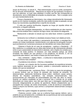 Nos Domínios da Mediunidade               André Luiz           Francisco C. Xavier

duque da Provença, no século X... Pela exteriorização a que se confia, acompanho-
lhe as terríveis reminiscências... Reporta-se ao saque de que participou na época a
que nos referimos, no qual, para satisfazer à mulher que lhe não correspondia ao
devotamento, teve a infelicidade de aniquilar os próprios pais... Tem o coração como
um vaso transbordante de fel...
      Porque o Assistente se interrompera, meu colega naturalmente tão interessado
quanto eu em maiores revelações, pediu-lhe mais ampla incursão no passado, ao que
Áulus nos recomendou aquietássemos o espírito de consulta.
      A volta aos quadros terrificantes, largados ao longe por aquelas almas em
sofrimento, a ninguém edificaria.
      Eram dois corações desesperados, no inferno estabelecido por eles mesmos.
Não convinha analisar-lhes o sepulcro de fogo e lama, nas sobras da retaguarda.
      Restaurando a atenção no estudo que nos cabia fazer, lembrei a questão do
idioma.
      Achávamo-nos no Brasil e a obsidiada ensaiava frases num dialeto já morto.
       Por que motivo não assimilava o pensamento da entidade, a empolgar-lhe o
cérebro em ondas insofreáveis, transformando-o em palavras do português corrente,
qual acontecera em numerosos processos de intercâmbio sob nossa observação?
        - Estamos à frente de um caso de xenoglossia – explicou o Assistente. – O
filtro mediúnico e a entidade que se utiliza dele acham-se tão intensamente afinados
entre si que a passividade do instrumento é absoluta, sob o império da vontade que o
comanda de modo positivo. O obsessor, por mais estranho pareça, jaz ainda
enredado nos hábitos por que pautava a sua existência, há séculos, e, em se
exprimindo pela médium, usa modos e frases que lhe foram típicos.
       - Isso, entretanto – objetou Hilário -, é atribuível à mediunidade propriamente
dita ou à sintonia mais completa?
      - O problema é de sintonia – informou o Assistente.
       - Contudo, se a doente não lhe houvesse partilhado da experiência terrestre,
como legítima associada de seu destino, poderia o comunicante externar-se no
dialeto com que se caracteriza?
       - Positivamente não – esclareceu Áulus. – Em todos os casos de xenoglossia,
é preciso lembrar que as forças do passado são trazidas ao presente. Os
desencarnados, elaborando fenômenos dessa ordem, interferem, quase sempre,
através de impulsos automáticos, nas energias subconscienciais, mas
exclusivamente por intermédio de personalidades que lhes são afins no tempo.
Quando um médium analfabeto se põe a escrever sob o controle de um amigo
domiciliado em nosso plano, isso não quer dizer que o mensageiro espiritual haja
removido milagrosamente as pedras da ignorância. Mostra simplesmente que o
psicógrafo traz consigo, de outras encarnações, a arte da escrita já conquistada e
retida no arquivo da memória, cujos centros o companheiro desencarnado consegue
manobrar.
      Hilário fez o gesto indagador do aprendiz e insistiu:
        - Podemos concluir, então, que se a enferma fosse apenas médium, sem o
pretérito de que dá testemunho, a entidade não se exprimiria por ela numa expressão
cultural diferente da que lhe é própria...


                                          113
 