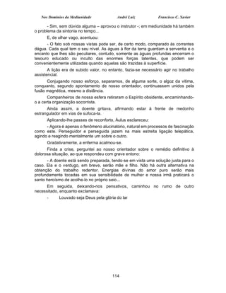 Nos Domínios da Mediunidade             André Luiz            Francisco C. Xavier

       - Sim, sem dúvida alguma – aprovou o instrutor -; em mediunidade há também
o problema da sintonia no tempo...
      E, de olhar vago, acentuou:
      - O fato sob nossas vistas pode ser, de certo modo, comparado às correntes
dágua. Cada qual tem o seu nível. As águas à flor da terra guardam a serventia e o
encanto que lhes são peculiares, contudo, somente as águas profundas encerram o
tesouro educado ou inculto das enormes forças latentes, que podem ser
convenientemente utilizadas quando aquelas são trazidas à superfície.
       A lição era de subido valor, no entanto, fazia-se necessário agir no trabalho
assistencial.
      Conjugando nosso esforço, separamos, de alguma sorte, o algoz da vitima,
conquanto, segundo apontamento de nosso orientador, continuassem unidos pela
fusão magnética, mesmo a distância.
       Companheiros de nossa esfera retiraram o Espírito obsidente, encaminhando-
o a certa organização socorrista.
      Ainda assim, a doente gritava, afirmando estar à frente de medonho
estrangulador em vias de sufoca-la.
      Aplicando-lhe passes de reconforto, Áulus esclareceu:
      - Agora é apenas o fenômeno alucinatório, natural em processos de fascinação
como este. Perseguidor e perseguida jazem na mais estreita ligação telepática,
agindo e reagindo mentalmente um sobre o outro.
      Gradativamente, a enferma acalmou-se.
      Finda a crise, perguntei ao nosso orientador sobre o remédio definitivo à
dolorosa situação, ao que respondeu com grave entono:
      - A doente está sendo preparada, tendo-se em vista uma solução justa para o
caso. Ela e o verdugo, em breve, serão mãe e filho. Não há outra alternativa na
obtenção do trabalho redentor. Energias divinas do amor puro serão mais
profundamente tocadas em sua sensibilidade de mulher e nossa irmã praticará o
santo heroísmo de acolhe-lo no próprio seio...
      Em seguida, deixando-nos pensativos, caminhou no rumo de outro
necessitado, enquanto exclamava:
      -     Louvado seja Deus pela glória do lar




                                        114
 