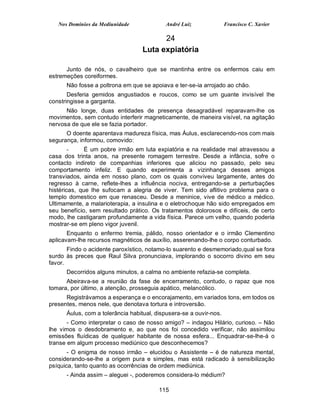 Nos Domínios da Mediunidade             André Luiz               Francisco C. Xavier

                                        24
                                  Luta expiatória

      Junto de nós, o cavalheiro que se mantinha entre os enfermos caiu em
estremeções coreiformes.
      Não fosse a poltrona em que se apoiava e ter-se-ia arrojado ao chão.
       Desferia gemidos angustiados e roucos, como se um guante invisível lhe
constringisse a garganta.
      Não longe, duas entidades de presença desagradável reparavam-lhe os
movimentos, sem contudo interferir magneticamente, de maneira visível, na agitação
nervosa de que ele se fazia portador.
      O doente aparentava madureza física, mas Áulus, esclarecendo-nos com mais
segurança, informou, comovido:
        -     É um pobre irmão em luta expiatória e na realidade mal atravessou a
casa dos trinta anos, na presente romagem terrestre. Desde a infância, sofre o
contacto indireto de companhias inferiores que aliciou no passado, pelo seu
comportamento infeliz. E quando experimenta a vizinhança desses amigos
transviados, ainda em nosso plano, com os quais conviveu largamente, antes do
regresso à carne, reflete-lhes a influência nociva, entregando-se a perturbações
histéricas, que lhe sufocam a alegria de viver. Tem sido aflitivo problema para o
templo domestico em que renasceu. Desde a meninice, vive de médico a médico.
Ultimamente, a malarioterapia, a insulina e o eletrochoque hão sido empregados em
seu benefício, sem resultado prático. Os tratamentos dolorosos e difíceis, de certo
modo, lhe castigaram profundamente a vida física. Parece um velho, quando poderia
mostrar-se em pleno vigor juvenil.
       Enquanto o enfermo tremia, pálido, nosso orientador e o irmão Clementino
aplicavam-lhe recursos magnéticos de auxílio, asserenando-lhe o corpo conturbado.
       Findo o acidente paroxístico, notamo-lo suarento e desmemoriado,qual se fora
surdo às preces que Raul Silva pronunciava, implorando o socorro divino em seu
favor.
      Decorridos alguns minutos, a calma no ambiente refazia-se completa.
      Abeirava-se a reunião da fase de encerramento, contudo, o rapaz que nos
tomara, por último, a atenção, prosseguia apático, melancólico.
      Registrávamos a esperança e o encorajamento, em variados tons, em todos os
presentes, menos nele, que denotava tortura e introversão.
      Áulus, com a tolerância habitual, dispusera-se a ouvir-nos.
       - Como interpretar o caso de nosso amigo? – indagou Hilário, curioso. – Não
lhe vimos o desdobramento e, ao que nos foi concedido verificar, não assimilou
emissões fluídicas de qualquer habitante de nossa esfera... Enquadrar-se-lhe-á o
transe em algum processo mediúnico que desconhecemos?
       - O enigma de nosso irmão – elucidou o Assistente – é de natureza mental,
considerando-se-lhe a origem pura e simples, mas está radicado à sensibilização
psíquica, tanto quanto as ocorrências de ordem mediúnica.
      - Ainda assim – aleguei -, poderemos considera-lo médium?

                                         115
 