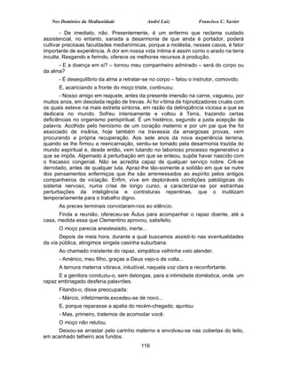 Nos Domínios da Mediunidade                André Luiz           Francisco C. Xavier

       - De imediato, não. Presentemente, é um enfermo que reclama cuidado
assistencial, no entanto, sanada a desarmonia de que ainda é portador, poderá
cultivar preciosas faculdades medianímicas, porque a moléstia, nesses casos, é fator
importante de experiência. A dor em nossa vida íntima é assim como o arado na terra
inculta. Rasgando e ferindo, oferece os melhores recursos à produção.
      - E a doença em si? – tornou meu companheiro admirado – será do corpo ou
da alma?
      - É desequilíbrio da alma a retratar-se no corpo – falou o instrutor, comovido.
      E, acariciando a fronte do moço triste, continuou:
       - Nosso amigo em reajuste, antes da presente imersão na carne, vagueou, por
muitos anos, em desolada região de trevas. Aí foi vítima de hipnotizadores cruéis com
os quais esteve na mais estreita sintonia, em razão da delinqüência viciosa a que se
dedicara no mundo. Sofreu intensamente e voltou à Terra, trazendo certas
deficiências no organismo perispiritual. É um histérico, segundo a justa acepção da
palavra. Acolhido pelo heroísmo de um coração materno e por um pai que lhe foi
associado de insânia, hoje também na travessia da amargosas provas, vem
procurando a própria recuperação. Aos sete anos da nova experiência terrena,
quando se lhe firmou a reencarnação, sentiu-se tomado pela desarmonia trazida do
mundo espiritual e, desde então, vem lutando no laborioso processo regenerativo a
que se impôs. Algemado à perturbação em que se enleou, supõe haver nascido com
o fracasso congenial. Não se acredita capaz de qualquer serviço nobre. Crê-se
derrotado, antes de qualquer luta. Apraz-lhe tão-somente a solidão em que se nutre
dos pensamentos enfermiços que lhe são arremessados ao espírito pelos antigos
companheiros de viciação. Enfim, vive em deploráveis condições patológicas do
sistema nervoso, numa crise de longo curso, a caracterizar-se por estranhas
perturbações da inteligência e contraturas repentinas, que o inutilizam
temporariamente para o trabalho digno.
      As preces terminais convidaram-nos ao silêncio.
      Finda a reunião, ofereceu-se Áulus para acompanhar o rapaz doente, até a
casa, medida essa que Clementino aprovou, satisfeito.
      O moço parecia anestesiado, inerte...
       Depois de meia hora, durante a qual buscamos assisti-lo nas eventualidades
da via pública, atingimos singela casinha suburbana.
      Ao chamado insistente do rapaz, simpática velhinha veio atender.
      - Américo, meu filho, graças a Deus vejo-o de volta...
      A ternura materna vibrava, iniludível, naquela voz clara e reconfortante.
      E a genitora conduziu-o, sem delongas, para a intimidade doméstica, onde um
rapaz embriagado desferia palavrões.
      Fitando-o, disse preocupada:
      - Márcio, infelizmente,excedeu-se de novo...
      E, porque reparasse a apatia do recém-chegado, ajuntou:
      - Mas, primeiro, tratemos de acomodar você.
      O moço não relutou.
     Deixou-se arrastar pelo carinho materno e envolveu-se nas cobertas do leito,
em acanhado telheiro aos fundos.
                                         116
 