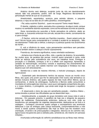 Nos Domínios da Mediunidade                André Luiz            Francisco C. Xavier

       Américo dormiu sem detença, surgindo junto de nós em desdobramento
natural. Não nos pressentiu, porém, nem de longe. Registrava tão-somente a
perturbação mental de que se via possuído.
       Amedrontado, espantadiço, avançou para estreita câmara, a pequena
distancia, e rojou-se ao lado de um velho paralítico, choramingando:
      - Pai, estou sozinho! Sozinho!... quem me socorre! Tenho medo! Medo!...
      O doente, vigilante e calmo, assinalou-lhe a presença, de algum modo, porque
mostrou no semblante dolorido expressão, como se lhe estivesse ouvindo as queixas.
        Áulus recomendou-me auscultar a fronte pensadora do enfermo, atado ao
catre limpo, e, buscando sintonizar-me com ele, escutei-lhe a mente, conversando de
si para consigo:
      - Ó Senhor, sinto-me cercado por Espíritos inquietos... Quem estará junto de
mim? Dá-me forças para compreender-te a vontade e acatar-te os desígnios... Não
me abandones! Tristes são a velhice, a doença e a pobreza quando nos avizinhamos
da morte!...
       E, sob a influência do rapaz, cujos pensamentos assimilava sem perceber,
vimo-lo também dobrar a cabeça e chorar copiosamente.
      Fixando-os, de maneira significativa, nosso orientador esclareceu:
        - Achamo-nos à frente de pai e filho. Júlio, o genitor de Américo, foi acometido,
faz muitos anos, de paralisia das pernas, vivendo assim amarrado à cama, onde
ainda se esforça pela subsistência dos seus, em trabalhos leves. Entregue à
provação e à soledade, começou a ler e a refletir com segurança. Apreendeu a
verdade da reencarnação, encontrou consolo e esperança nos ensinamentos do
Espiritismo e, com isso, tem sabido marchar com resignação e fortaleza nos dias
ásperos que vem atravessando...
        Sentido-nos a sede de maiores informes, o instrutor prosseguiu, depois de
ligeira pausa:
        - Sustentado pelo devotamento heróico da esposa, trouxe ao mundo cinco
filhos, dos quais uma jovem que lhe foi abençoada irmã noutra vida terrestre,e os
demais inclusive Américo, são quatro rapazes de trato muito difícil. Márcio, que já
conhecemos, é cliente da embriaguez, Guilherme e Benício estão consumindo a
mocidade em extravagâncias noturnas, Laura que é abnegada companheira dos pais,
e o nosso Américo, o primogênito, que ainda está longe de recuperar o equilíbrio
completo...
     - E observando o dono da casa em semelhante posição – interferiu Hilário -,
somos levados a pensar nas dificuldades que se desenrolam aqui...
       - Indubitavelmente, a expiação do grupo doméstico sob nossa vista é rude e
dolorosa... Em passado próximo, o paralítico de hoje era o dirigente de pequeno
bando de malfeitores. Extremamente ambicioso, asilou-se num sítio, onde se
transformou em perseguidor de viajantes desprevenidos, dedicando-se ao furto e à
vadiagem... Conseguiu convencer quatro amigos a acompanhá-lo nas aventuras
delituosas a que se entregou pela cobiça tiranizante, comprometendo-lhes a vida
moral, e esses quatros companheiros são hoje os filhos que lhe recebem nova
orientação, crivando-o de preocupações e desgostos. Desviou-os do caminho reto,
agora busca recupera-los para a estrada justa, achando-se, ele mesmo em penosas
inibições...
      A torturada conformação do velhinho sensibilizava-nos as fibras mais íntimas.
                                           117
 
