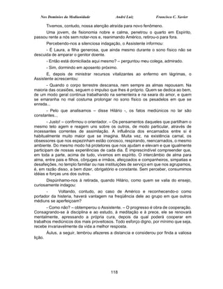 Nos Domínios da Mediunidade               André Luiz           Francisco C. Xavier

         Tivemos, contudo, nossa atenção atraída para novo fenômeno.
     Uma jovem, de fisionomia nobre e calma, penetrou o quarto em Espírito,
passou rente a nós sem notar-nos e, reanimando Américo, retirou-o para fora.
         Percebendo-nos a silenciosa indagação, o Assistente informou:
      - É Laura, a filha generosa, que ainda mesmo durante o sono físico não se
descuida de amparar o genitor doente.
         - Então está domiciliada aqui mesmo? – perguntou meu colega, admirado.
         - Sim, dormindo em aposento próximo.
       E, depois de ministrar recursos vitalizantes ao enfermo em lágrimas, o
Assistente acrescentou:
      - Quando o corpo terrestre descansa, nem sempre as almas repousam. Na
maioria das ocasiões, seguem o impulso que lhes é próprio. Quem se dedica ao bem,
de um modo geral continua trabalhando na sementeira e na seara do amor, e quem
se emaranha no mal costuma prolongar no sono físico os pesadelos em que se
enreda...
      - Pelo que analisamos – disse Hilário -, os fatos mediúnicos no lar são
constantes...
        - Justo! – confirmou o orientador. – Os pensamentos daqueles que partilham o
mesmo teto agem e reagem uns sobre os outros, de modo particular, através de
incessantes correntes de assimilação. A influência dos encarnados entre si é
habitualmente muito maior que se imagina. Muita vez, na existência carnal, os
obsessores que nos espezinham estão conosco, respirando, reencarnados, o mesmo
ambiente. Do mesmo modo há protetores que nos ajudam e elevam e que igualmente
participam de nossas experiências de cada dia. É imprescindível compreender que,
em toda a parte, acima de tudo, vivemos em espírito. O intercâmbio de alma para
alma, entre pais e filhos, cônjuges e irmãos, afeiçoados e companheiros, simpatias e
desafeições, no templo familiar ou nas instituições de serviço em que nos agrupamos,
é, em razão disso, a bem dizer, obrigatório e constante. Sem perceber, consumimos
idéias e forças uns dos outros.
       Dispúnhamo-nos à retirada, quando Hilário, como quem se valia do ensejo,
curiosamente indagou:
      -     Voltando, contudo, ao caso de Américo e reconhecendo-o como
portador da histeria, haverá vantagem na freqüência dele ao grupo em que outros
médiuns se aperfeiçoam?
       - Como não? – obtemperou o Assistente. – O progresso é obra de cooperação.
Consagrando-se à disciplina e ao estudo, à meditação e à prece, ele se renovará
mentalmente, apressando a própria cura, depois da qual poderá cooperar em
trabalhos mediúnicos dos mais proveitosos. Todo esforço digno, por mínimo que seja,
recebe invariavelmente da vida a melhor resposta.
         Áulus, a seguir, lembrou afazeres a distancia e considerou por finda a valiosa
lição.




                                           118
 