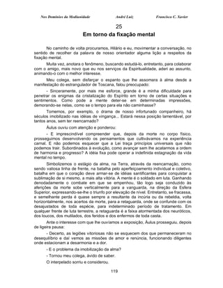 Nos Domínios da Mediunidade               André Luiz           Francisco C. Xavier

                                     25
                          Em torno da fixação mental

       No caminho de volta procuramos, Hilário e eu, movimentar a conversação, no
sentido de recolher da palavra de nosso orientador alguma lição a respeitos da
fixação mental.
      Muita vez, anotara o fenômeno, buscando estudá-lo, entretanto, para colaborar
com o amigo, mais novo que eu nos serviços da Espiritualidade, aderi ao assunto,
animando-o com o melhor interesse.
      Meu colega, sem disfarçar o espanto que lhe assomara à alma desde a
manifestação do estrangulador de Toscana, falou preocupado:
      - Sinceramente, por mais me esforce, grande é a minha dificuldade para
penetrar os enigmas da cristalização do Espírito em torno de certas situações e
sentimentos. Como pode a mente deter-se em determinadas impressões,
demorando-se nelas, como se o tempo para ela não caminhasse?
       Tomemos, por exemplo, o drama de nosso infortunado companheiro, há
séculos imobilizado nas idéias de vingança... Estará nessa posição lamentável, por
tantos anos, sem ter reencarnado?
      Áulus ouviu com atenção e ponderou:
       - E imprescindível compreender que, depois da morte no corpo físico,
prosseguimos desenvolvendo os pensamentos que cultivávamos na experiência
carnal. E não podemos esquecer que a Lei traça princípios universais que não
podemos trair. Subordinados à evolução, como avançar sem lhe acatarmos a ordem
de harmonia e progresso? A idéia fixa pode operar a indefinida estagnação da vida
mental no tempo.
       Simbolizemos o estágio da alma, na Terra, através da reencarnação, como
sendo valiosa linha de frente, na batalha pelo aperfeiçoamento individual e coletivo,
batalha em que o coração deve armar-se de idéias santificantes para conquistar a
sublimação de si mesmo, a mais alta vitória. A mente é o soldado em luta. Ganhando
denodadamente o combate em que se empenhou, tão logo seja conduzido às
aferições da morte sobe verticalmente para a vanguarda, na direção da Esfera
Superior, expressando-se-lhe o triunfo por elevação de nível. Entretanto, se fracassa,
e semelhante perda é quase sempre a resultante da incúria ou da rebeldia, volta
horizontalmente, nos acertos da morte, para a retaguarda, onde se confunde com os
desajustados de toda espécie, para indeterminado período de tratamento. Em
qualquer frente de luta terrestre, a retaguarda é a faixa atormentada dos neuróticos,
dos loucos, dos mutilados, dos feridos e dos enfermos de toda casta.
       Ante o interesse com que lhe ouvíamos a exposição, Áulus prosseguiu, depois
de ligeira pausa:
      - Decerto, as legiões vitoriosas não se esquecem dos que permaneceram no
desequilíbrio e daí vemos as missões de amor e renúncia, funcionando diligentes
onde estacionam a desarmonia e a dor.
      - E o problema da imobilização da alma?
      - Tornou meu colega, ávido de saber.
      O interpelado sorriu e considerou.

                                           119
 