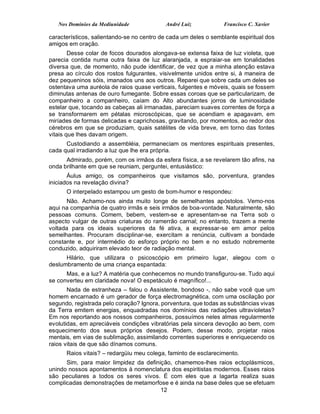 Nos Domínios da Mediunidade              André Luiz           Francisco C. Xavier

característicos, salientando-se no centro de cada um deles o semblante espiritual dos
amigos em oração.
        Desse colar de focos dourados alongava-se extensa faixa de luz violeta, que
parecia contida numa outra faixa de luz alaranjada, a espraiar-se em tonalidades
diversa que, de momento, não pude identificar, de vez que a minha atenção estava
presa ao círculo dos rostos fulgurantes, visivelmente unidos entre si, à maneira de
dez pequeninos sóis, imanados uns aos outros. Reparei que sobre cada um deles se
ostentava uma auréola de raios quase verticais, fulgentes e móveis, quais se fossem
diminutas antenas de ouro fumegante. Sobre essas coroas que se particularizam, de
companheiro a companheiro, caíam do Alto abundantes jorros de luminosidade
estelar que, tocando as cabeças ali irmanadas, pareciam suaves correntes de força a
se transformarem em pétalas microscópicas, que se acendiam e apagavam, em
miríades de formas delicadas e caprichosas, gravitando, por momentos, ao redor dos
cérebros em que se produziam, quais satélites de vida breve, em torno das fontes
vitais que lhes davam origem.
      Custodiando a assembléia, permaneciam os mentores espirituais presentes,
cada qual irradiando a luz que lhe era própria.
      Admirado, porém, com os irmãos da esfera física, a se revelarem tão afins, na
onda brilhante em que se reuniam, perguntei, entusiástico:
       Áulus amigo, os companheiros que visitamos são, porventura, grandes
iniciados na revelação divina?
      O interpelado estampou um gesto de bom-humor e respondeu:
      Não. Achamo-nos ainda muito longe de semelhantes apóstolos. Vemo-nos
aqui na companhia de quatro irmãs e seis irmãos de boa-vontade. Naturalmente, são
pessoas comuns. Comem, bebem, vestem-se e apresentam-se na Terra sob o
aspecto vulgar de outras criaturas do ramerrão carnal; no entanto, trazem a mente
voltada para os ideais superiores da fé ativa, a expressar-se em amor pelos
semelhantes. Procuram disciplinar-se, exercitam a renúncia, cultivam a bondade
constante e, por intermédio do esforço próprio no bem e no estudo nobremente
conduzido, adquiriram elevado teor de radiação mental.
      Hilário, que utilizara o psicoscópio em primeiro lugar, alegou com o
deslumbramento de uma criança espantada:
      Mas, e a luz? A matéria que conhecemos no mundo transfigurou-se. Tudo aqui
se converteu em claridade nova! O espetáculo é magnífico!...
       Nada de estranheza – falou o Assistente, bondoso -, não sabe você que um
homem encarnado é um gerador de força electromagnética, com uma oscilação por
segundo, registrada pelo coração? Ignora, porventura, que todas as substâncias vivas
da Terra emitem energias, enquadradas nos domínios das radiações ultravioletas?
Em nos reportando aos nossos companheiros, possuímos neles almas regularmente
evolutidas, em apreciáveis condições vibratórias pela sincera devoção ao bem, com
esquecimento dos seus próprios desejos. Podem, desse modo, projetar raios
mentais, em vias de sublimação, assimilando correntes superiores e enriquecendo os
raios vitais de que são dínamos comuns.
      Raios vitais? – redargüiu meu colega, faminto de esclarecimento.
      Sim, para maior limpidez da definição, chamemos-lhes raios ectoplásmicos,
unindo nossos apontamentos à nomenclatura dos espiritistas modernos. Esses raios
são peculiares a todos os seres vivos. É com eles que a lagarta realiza suas
complicadas demonstrações de metamorfose e é ainda na base deles que se efetuam
                                        12
 