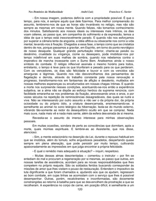 Nos Domínios da Mediunidade               André Luiz            Francisco C. Xavier

        - Em nossa imagem, podemos defini-la com a propriedade possível. É que o
tempo, para nós, é sempre aquilo que dele fizermos. Para melhor compreensão do
assunto, lembremo-nos de que as horas são invariáveis no relógio, mas não são
sempre as mesmas em nossa mente. Quando felizes, não tomamos conhecimento
dos minutos. Satisfazendo aos nossos ideais ou interesses mais íntimos, os dias
voam céleres, ao passo que, em companhia do sofrimento e da expressão, temos a
idéia de que o tempo está inexoravelmente parado. E quando não nos esforçamos
por superar a câmara lenta da angústia, a idéia aflitiva ou obsecante nos corroí a vida
mental, levando-nos à fixação. Chegados a essa fase, o tempo como que se cristaliza
dentro de nos, porque passamos a gravitar, em Espírito, em torno do ponto nevrálgico
de nosso desajuste. Qualquer grande perturbação interior, chame-se paixão ou
desânimo, crueldade ou vingança, ciúme ou desespero, pode imobilizar-nos por
tempo indefinível em suas malhas de sombra, quando nos rebelamos contra o
imperativo de marcha incessante com o Sumo Bem. Analisemos ainda o nosso
símbolo do combate. O relógio inflexível assinala o mesmo horário para todos,
entretanto, o tempo é leve para os que triunfaram e pesado para os que perderam.
Com os vencedores, os dias são felicidade e louvor e com os vencidos são
amarguras e lágrimas. Quando nos não desvencilhamos dos pensamentos de
flagelação e derrota, através do trabalho constante pela nossa renovação e
progresso, transformamo-nos em fantasmas de aflição e desalento, mutilados em
nossas melhores esperanças ou encafurnados em nossas chagas íntimas. E quando
a morte nos surpreende nessas condições, acentuando-se-nos então a experiência
subjetiva, se a alma não se dispõe ao esforço heróico da suprema renúncia, com
facilidade emaranha-se nos problemas da fixação, atravessando anos e anos, e por
vezes séculos na repetição de reminiscências desagradáveis, das quais se nutre e
vive. Não se interessando por outro assunto a não ser o da própria dor, da própria
ociosidade ou do próprio ódio, a criatura desencarnada, ensimesmando-se, é
semelhante ao animal no sono letárgico da hibernação. Isola-se do mundo externo,
vibrando tão-somente ao redor do desequilíbrio oculto em que se compraz. Nada
mais ouve, nada mais vê e nada mais sente, além da esfera desvairada de si mesma.
      Revestia-se o assunto de imenso interesse para minhas observações
pessoais.
       Em muitas ocasiões, sondara de perto as consciências que dormitam, após a
morte, quais múmias espirituais. E lembrei-as ao Assistente, que nos disse,
atencioso:
      - Sim, a mente estacionário na deserção da Lei, durante o repouso habitual em
que se imobiliza, além do túmulo, sofre angustiosos pesadelos, despertando quase
sempre em plena alienação, que pode persistir por muito tempo, cultivando
apaixonadamente as impressões em que julga encontrar a própria felicidade.
      - E qual o remédio mais adequado à situação? – inquiri, respeitoso.
       - Muitas dessas almas desorientadas – comentou o instrutor – por fim se
entediam do mal e procuram a regeneração por si mesmas, ao passo que outras, em
nossas tarefas de assistência, acordam para as novas responsabilidades que lhes
competem no próprio reajuste. São os soldados feridos buscando corresponder às
missões de amor que lhes visitam o pouso de restauração. Entendem o impositivo da
luta dignificante a que foram chamados e, ajudando aos que os ajudam, regressam
ao bom combate, em cujas linhas se acomodam com o serviço que lhes é possível
desempenhar. Outras, porém, recalcitrantes e inconformadas, são docemente
constrangidas ao retorno à batalha para que se desvencilhem da prostração a que se
recolheram. A experiência no corpo de carne, em posição difícil, é semelhante a um
                                         120
 