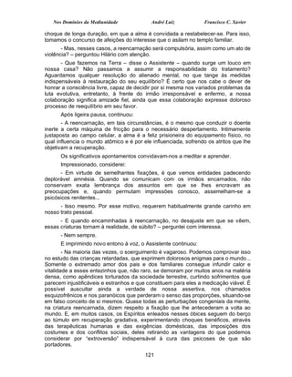 Nos Domínios da Mediunidade              André Luiz           Francisco C. Xavier

choque de longa duração, em que a alma é convidada a restabelecer-se. Para isso,
tomamos o concurso de afeições do interesse que o asilam no templo familiar.
       - Mas, nesses casos, a reencarnação será compulsória, assim como um ato de
violência? – perguntou Hilário com atenção.
       - Que fazemos na Terra – disse o Assistente – quando surge um louco em
nossa casa? Não passamos a assumir a responsabilidade do tratamento?
Aguardamos qualquer resolução do alienado mental, no que tange às medidas
indispensáveis à restauração do seu equilíbrio? É certo que nos cabe o dever de
honrar a consciência livre, capaz de decidir por si mesma nos variados problemas da
luta evolutiva, entretanto, à frente do irmão irresponsável e enfermo, a nossa
colaboração significa amizade fiel, ainda que essa colaboração expresse doloroso
processo de reequilíbrio em seu favor.
      Após ligeira pausa, continuou:
       - A reencarnação, em tais circunstâncias, é o mesmo que conduzir o doente
inerte a certa máquina de fricção para o necessário despertamento. Intimamente
justaposta ao campo celular, a alma é a feliz prisioneira do equipamento físico, no
qual influencia o mundo atômico e é por ele influenciada, sofrendo os atritos que lhe
objetivam a recuperação.
      Os significativos apontamentos convidavam-nos a meditar e aprender.
      Impressionado, considerei:
      - Em virtude de semelhantes fixações, é que vemos entidades padecendo
deplorável amnésia. Quando se comunicam com os irmãos encarnados, não
conservam exata lembrança dos assuntos em que se lhes encravam as
preocupações e, quando permutam impressões conosco, assemelham-se a
psicósicos renitentes...
      - Isso mesmo. Por esse motivo, requerem habitualmente grande carinho em
nosso trato pessoal.
      - E quando encaminhadas à reencarnação, no desajuste em que se vêem,
essas criaturas tornam à realidade, de súbito? – perguntei com interesse.
      - Nem sempre.
      E imprimindo novo entono à voz, o Assistente continuou:
        - Na maioria das vezes, o soerguimento é vagaroso. Podemos comprovar isso
no estudo das crianças retardadas, que exprimem dolorosos enigmas para o mundo...
Somente o extremado amor dos pais e dos familiares consegue infundir calor e
vitalidade a esses entezinhos que, não raro, se demoram por muitos anos na matéria
densa, como apêndices torturados da sociedade terrestre, curtindo sofrimentos que
parecem injustificáveis e estranhos e que constituem para eles a medicação viável. É
possível auscultar ainda a verdade de nossa assertiva, nos chamados
esquizofrênicos e nos paranóicos que perderam o senso das proporções, situando-se
em falso conceito de si mesmos. Quase todas as perturbações congeniais da mente,
na criatura reencarnada, dizem respeito a fixação que lhe antecederam a volta ao
mundo. E, em muitos casos, os Espíritos enleados nesses óbices seguem do berço
ao túmulo em recuperação gradativa, experimentando choques benéficos, através
das terapêuticas humanas e das exigências domésticas, das imposições dos
costumes e dos conflitos sociais, deles retirando as vantagens do que podemos
considerar por “extroversão” indispensável à cura das psicoses de que são
portadores.
                                         121
 