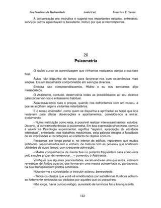 Nos Domínios da Mediunidade               André Luiz           Francisco C. Xavier

       A conversação era instrutiva e sugeria-nos importantes estudos, entretanto,
serviços outros aguardavam o Assistente, motivo por que a interrompemos.




                                           26
                                       Psicometria

         O rápido curso de aprendizagem que vínhamos realizando atingia a sua fase
final.
      Áulus não dispunha de tempo para favorecer-nos com experiências mais
amplas. Era um trabalhador comprometido em serviços diversos.
      Embora isso compreendêssemos, Hilário e eu nos                   sentíamos   algo
melancólicos.
      O Assistente, contudo, desenvolvia todas as possibilidades ao seu alcance
para conservar-nos o entusiasmo habitual.
      Atravessávamos ruas e praças, quando nos defrontamos com um museu, a
que se acolhiam alguns visitantes retardatários.
      E o nosso orientador, como quem se dispunha a aproveitar as horas que nos
restavam para dilatar observações e apontamentos, convidou-nos a entrar,
exclamando:
        - Numa instituição como esta, é possível realizar interessantíssimos estudos.
Decerto, já ouviram referências à psicometria. Em boa expressão sinonímica, como o
é usada na Psicologia experimental, significa “registro, apreciação da atividade
intelectual”, entretanto, nos trabalhos mediúnicos, esta palavra designa a faculdade
de ler impressões e recordações ao contacto de objetos comuns.
        Passamos por longo portal e, no interior do edifício, reparamos que muitas
entidades desencarnadas iam e vinham, de mistura com as pessoas que anotavam
utilidades de outro tempo, com crescente admiração.
       - Muitos companheiros de mente fixa no pretérito freqüentam casa como esta
pelo simples prazer de rememorar... – comentou o Assistente.
       Verifiquei que algumas preciosidades, excetuando-se uma que outra, estavam
revestidas de fluidos opacos, que formavam uma massa acinzentada ou pardacenta,
na qual transpareciam pontos luminosos.
         Notando-me a curiosidade, o instrutor aclarou, benevolente:
       - Todos os objetos que você vê emoldurados por substâncias fluídicas acham-
se fortemente lembrados ou visitados por aqueles que os possuíram.
         Não longe, havia curioso relógio, aureolado de luminosa faixa branquicenta.


                                           122
 