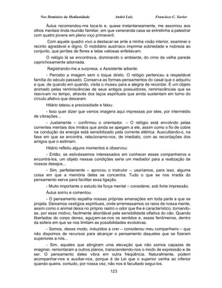 Nos Domínios da Mediunidade                 André Luiz         Francisco C. Xavier

      Áulus recomendou-me toca-lo e, quase instantaneamente, me assomou aos
olhos mentais linda reunião familiar, em que veneranda casa se entretinha a palestrar
com quatro jovens em pleno viço primaveril.
        Com aquele quadro vivo a destacar-se ante a minha visão interior, examinei o
recinto agradável e digno. O mobiliário austríaco imprimia sobriedade e nobreza ao
conjunto, que jarrões de flores e telas valiosas enfeitavam.
       O relógio lá se encontrava, dominando o ambiente, do cimo de velha parede
caprichosamente adornada.
       Registrando-me a surpresa, o Assistente adiante:
       - Percebo a imagem sem o toque direto. O relógio pertenceu a respeitável
família do século passado. Conserva as formas-pensamentos do casal que o adquiriu
e que, de quando em quando, visita o museu para a alegria de recordar. É um objeto
animado pelas reminiscências de seus antigos possuidores, reminiscências que se
reavivam no tempo, através dos laços espirituais que ainda sustentam em torno do
círculo afetivo que deixaram.
      Hilário tateou a preciosidade e falou:
       - Isso quer dizer que vemos imagens aqui impressas por eles, por intermédio
de vibrações...
      - Justamente – confirmou o orientador. – O relógio está envolvido pelas
correntes mentais dos irmãos que ainda se apegam a ele, assim como o fio de cobre
na condução da energia está sensibilizado pela corrente elétrica. Auscultando-o, na
fase em que se encontra, relacionamo-nos, de imediato, com as recordações dos
amigos que o estimam.
      Hilário refletiu alguns momentos e observou:
      - Então, se estivéssemos interessados em conhecer esses companheiros e
encontrá-los, um objeto nessas condições seria um mediador para a realização de
nossos desejos...
      - Sim, perfeitamente – aprovou o instrutor -; usaríamos, para isso, alguma
coisa em que a memória deles se concentra. Tudo o que se nos irradia do
pensamento serve para facilitar essa ligação.
      - Muito importante o estudo da força mental – considerei, sob forte impressão.
      Áulus sorriu e comentou:
       - O pensamento espalha nossas próprias emanações em toda parte a que se
projeta. Deixamos vestígios espirituais, onde arremessamos os raios de nossa mente,
assim como o animal deixa no próprio rastro o odor que lhe é característico, tornando-
se, por esse motivo, facilmente abordável pela sensibilidade olfativa do cão. Quando
libertados do corpo denso, aguçam-se-nos os sentidos e, esses fenômenos, dentro
da esfera em que se nos limitam as possibilidades evolutivas.
      - Somos, desse modo, induzidos a crer – considerou meu companheiro – que
não dispomos de recursos para alcançar o pensamento daqueles que se fizeram
superiores a nós...
      - Sim, aqueles que atingiram uma elevação que não somos capazes de
imaginar, remontaram a outros planos, transcendendo-nos o modo de expressão e de
ser. O pensamento deles vibra em outra freqüência. Naturalmente, podem
acompanhar-nos e auxiliar-nos, porque é da Lei que o superior venha ao inferior
quando queira, contudo, por nossa vez, não nos é facultado segui-los.
                                          123
 
