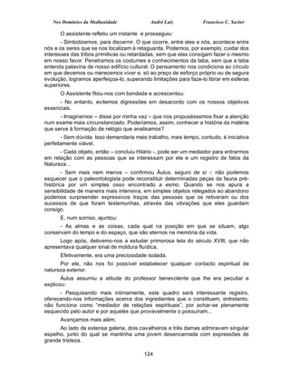 Nos Domínios da Mediunidade              André Luiz           Francisco C. Xavier

      O assistente refletiu um instante e prosseguiu:
       - Simbolizemos, para discernir. O que ocorre, entre eles e nós, acontece entre
nós e os seres que se nos localizam à retaguarda. Podemos, por exemplo, cuidar dos
interesses das tribos primitivas ou retardadas, sem que elas consigam fazer o mesmo
em nosso favor. Penetramos os costumes e conhecimentos da taba, sem que a taba
entenda patavina de nosso edifício cultural. O pensamento nos condiciona ao círculo
em que devemos ou merecemos viver e, só ao preço de esforço próprio ou de segura
evolução, logramos aperfeiçoa-lo, superando limitações para faze-lo librar em esferas
superiores.
      O Assistente fitou-nos com bondade e acrescentou:
      - No entanto, evitemos digressões em desacordo com os nossos objetivos
essenciais.
      - Imaginemos – disse por minha vez – que nos propuséssemos fixar a atenção
num exame mais circunstanciado. Poderíamos, assim, conhecer a história da matéria
que serve à formação de relógio que analisamos?
       - Sem dúvida. Isso demandaria mais trabalho, mais tempo, contudo, é iniciativa
perfeitamente viável.
      - Cada objeto, então – concluiu Hilário -, pode ser um mediador para entrarmos
em relação com as pessoas que se interessam por ele e um registro de fatos da
Natureza...
        - Sem mais nem menos – confirmou Áulus, seguro de si -; não podemos
esquecer que o paleontologista pode reconstituir determinadas peças da fauna pré-
histórica por um simples osso encontrado a esmo. Quando se nos apura a
sensibilidade de maneira mais intensiva, em simples objetos relegados ao abandono
podemos surpreender expressivos traços das pessoas que os retiveram ou dos
sucessos de que foram testemunhas, através das vibrações que eles guardam
consigo.
      E, num sorriso, ajuntou:
      - As almas e as coisas, cada qual na posição em que se situam, algo
conservam do tempo e do espaço, que são eternos na memória da vida.
      Logo após, detivemo-nos a estudar primorosa tela do século XVIII, que não
apresentava qualquer sinal de moldura fluídica.
      Efetivamente, era uma preciosidade isolada.
      Por ele, não nos foi possível estabelecer qualquer contacto espiritual de
natureza exterior.
       Áulus assumiu a atitude do professor benevolente que lhe era peculiar e
explicou:
      - Pesquisando mais intimamente, este quadro será interessante registro,
oferecendo-nos informações acerca dos ingredientes que o constituem, entretanto,
não funciona como “mediador de relações espirituais”, por achar-se plenamente
esquecido pelo autor e por aqueles que provavelmente o possuíram...
      Avançamos mais além.
      Ao lado de extensa galeria, dois cavalheiros e três damas admiravam singular
espelho, junto do qual se mantinha uma jovem desencarnada com expressões de
grande tristeza.

                                         124
 