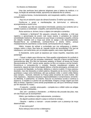 Nos Domínios da Mediunidade              André Luiz           Francisco C. Xavier

      Uma das senhoras teve palavras elogiosas para a beleza da moldura, e a
moça, na feição de sentinela irritada, aproximou-se tateando-lhe os ombros.
     A matrona tremeu, involuntariamente, sob inesperado calafrio, e falou para os
companheiros:
      - Aqui há um estranho sopro de câmara funerária. É melhor que saiamos...
     Confiou-se o grupo a          manifestações    de   bom-humor     e   retirou-se,
acompanhando-a noutro rumo.
       A entidade, que não nos assinalava intromissão, pareceu-nos contente com a
solidão e passou a contemplar o espelho, sob estranha fascinação.
      Áulus acariciou-a, de leve, tocou o objeto com atenção e comentou:
       - Anotaram o fenômeno? Do pequeno conjunto de visitantes, a irmã que
registrou a aproximação da jovem, sob nosso exame, é portadora de notável
sensibilidade mediúnica. Se educasse as suas forças e sondasse o espelho, entraria
em relação imediata com a moça que ainda se apega a ele desvairadamente.
Receber-lhe-ia as confidências, conhecer-lhe-ia o drama íntimo, porque
imediatamente lhe assimilaria a onda mental, senhoreando-lhe as imagens...
       Hilário, incapaz de sofrear a curiosidade que nos esfogueava o cérebro,
indagou sobre a moça. Que fazia ali, naquele túmulo de recordações? Por que se
interessava, com tanta ânsia, por um simples espelho, sem maior significação?
      O Assistente, como quem já esperava por nosso inquérito, respondeu sem
pestanejar:
       - Toquei o objeto para informar-me. Este espelho originalíssimo foi confiado à
jovem por um rapaz que lhe prometeu casamento. Vejo-lhe a figura romântica nas
reminiscências dela. Era filho de franceses asilados no Brasil, ao tempo da França
Revolucionária de 1791. menino ainda, aportou no Rio e aí cresceu e se fez homem.
Encontrou-a e conquistou-lhe o coração. Quando arquitetavam projetos de
casamento, depois da mais íntima ligação afetiva, a família estrangeira, animada com
os sucessos de Napoleão, na Europa, deliberou o retorno à pátria. O moço pareceu
desolado, mas não desacatou a ordem paterna. Despediu-se da noiva e lhe implorou
guardasse a peça como lembrança, até que pudesse voltar, e serem então felizes
para sempre... Contudo, distraído na França pelos encantos de outra mulher, não
mais regressou... Depressa esqueceu responsabilidades e compromissos, tornando-
se diferente. A pobrezinha, no entanto, fixou-se na promessa ouvida e continua a
espera-lo. O espelho é o penhor de sua felicidade. Imagino a longa viagem que terá
feito no tempo, vigiando-o como sendo propriedade sua, até que a lembrança viesse
por fim repousar no museu.
        - O assunto – aventei, preocupado – compele-nos a refletir sobre as antigas
histórias de jóias enfeitiçadas...
      - Sim, sim – ponderou o Assistente -, a influência não procede das jóias, mas
sim das forças que as acompanham.
      Hilário, que meditava a lição maduramente, considerou:
      - Se alguém pudesse adquirir a peça e conduzi-la consigo...
     - Decerto – atalhou o instrutor – arcaria também com a presença da moça
desencarnada.
      - E isso seria justo?
      Áulus esboçou leve sorriso e obtemperou:
                                        125
 