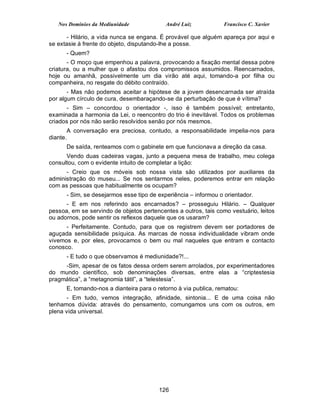 Nos Domínios da Mediunidade             André Luiz            Francisco C. Xavier

       - Hilário, a vida nunca se engana. É provável que alguém apareça por aqui e
se extasie à frente do objeto, disputando-lhe a posse.
      - Quem?
       - O moço que empenhou a palavra, provocando a fixação mental dessa pobre
criatura, ou a mulher que o afastou dos compromissos assumidos. Reencarnados,
hoje ou amanhã, possivelmente um dia virão até aqui, tomando-a por filha ou
companheira, no resgate do débito contraído.
       - Mas não podemos aceitar a hipótese de a jovem desencarnada ser atraída
por algum círculo de cura, desembaraçando-se da perturbação de que é vítima?
      - Sim – concordou o orientador -, isso é também possível; entretanto,
examinada a harmonia da Lei, o reencontro do trio é inevitável. Todos os problemas
criados por nós não serão resolvidos senão por nós mesmos.
       A conversação era preciosa, contudo, a responsabilidade impelia-nos para
diante.
      De saída, renteamos com o gabinete em que funcionava a direção da casa.
      Vendo duas cadeiras vagas, junto a pequena mesa de trabalho, meu colega
consultou, com o evidente intuito de completar a lição:
      - Creio que os móveis sob nossa vista são utilizados por auxiliares da
administração do museu... Se nos sentarmos neles, poderemos entrar em relação
com as pessoas que habitualmente os ocupam?
      - Sim, se desejarmos esse tipo de experiência – informou o orientador.
      - E em nos referindo aos encarnados? – prosseguiu Hilário. – Qualquer
pessoa, em se servindo de objetos pertencentes a outros, tais como vestuário, leitos
ou adornos, pode sentir os reflexos daquele que os usaram?
      - Perfeitamente. Contudo, para que os registrem devem ser portadores de
aguçada sensibilidade psíquica. As marcas de nossa individualidade vibram onde
vivemos e, por eles, provocamos o bem ou mal naqueles que entram e contacto
conosco.
      - E tudo o que observamos é mediunidade?!...
     -Sim, apesar de os fatos dessa ordem serem arrolados, por experimentadores
do mundo científico, sob denominações diversas, entre elas a “criptestesia
pragmática”, a “metagnomia tátil”, a “telestesia”.
      E, tomando-nos a dianteira para o retorno à via publica, rematou:
      - Em tudo, vemos integração, afinidade, sintonia... E de uma coisa não
tenhamos dúvida: através do pensamento, comungamos uns com os outros, em
plena vida universal.




                                        126
 