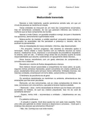 Nos Domínios da Mediunidade             André Luiz            Francisco C. Xavier



                                     27
                            Mediunidade transviada

       Descera a noite totalmente, quando penetramos estreita sala, em que um
círculo de pessoas se mantinha em oração.
      Varias entidades se imiscuíam ali, em meio dos companheiros encarnados,
mas em lamentáveis condições, de vez que pareciam inferiores aos homens e
mulheres que se fazia componentes da reunião.
      Apenas o irmão Cássio, um guardião simpático e amigo, de quem o Assistente
nos aproximou, demonstrando superioridade moral.
       Notava-se-lhe, de imediato, a solidão espiritual, porquanto desencarnados e
encarnados da assembléia não lhe percebiam a presença e, decerto, não lhe
acolhiam os pensamentos.
      Ante as interpelações de nosso orientador, informou, algo desencantado:
      - Por enquanto, nenhum progresso, não obstante os reiterados apelos à
renovação. Temos sitiado o nosso Quintino com os melhores recursos ao nosso
alcance, mobilizamos livros, impressos e conversações de procedência respeitável,
no entanto, tudo em vão... O teimoso amigo ainda não se precatou quanto às duras
responsabilidades que assume, sustentando um agrupamento desta natureza...
      Áulus buscou reconforta-lo com um gesto silencioso de compreensão e
convidou-nos a observar.
      Revestia-se o recinto de fluidos desagradáveis e densos.
      Dois médiuns davam passividade a companheiros do nosso plano, os quais,
segundo minhas primeiras impressões, jaziam convertidos em criados autênticos do
grupo, assalariados talvez para serviços menos edificantes. Entidades diversas, nas
mesmas condições, enxameavam em torno deles, subservientes ou metediços.
      O fenômeno da psicofonia era ali geral.
     Os sensitivos desdobrados se mantinham no ambiente, alimentando-se das
emanações que lhes eram peculiares.
       Raimundo, um dos comunicantes, sob as vistas complacentes do diretor da
casa, conversava com uma senhora, cuja palavra leviana inspirava piedade.
      - Raimundo – dizia -; tenho necessidade do dinheiro que há meses vem sendo
acumulado no Instituto, do qual sou credora prejudicada. Que me diz você de
semelhante demora?
      - Espere, minha irmã – recomendava a entidade -, trabalharemos em seu
benefício.
      E a palestra continuava.
      - A solução é urgente. Você deve ajudar-me com ação mais expedita. Tente
uma volta pelo gabinete do diretor ranzinza e desencrave o processo... Você quer o
endereço das pessoas que precisamos influenciar?
      - Não, não. Conheço-as e sei onde moram...


                                        127
 