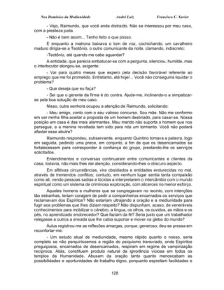 Nos Domínios da Mediunidade              André Luiz            Francisco C. Xavier

      - Vejo, Raimundo, que você anda distraído. Não se interessou por meu caso,
com a presteza justa.
      - Não é bem assim... Tenho feito o que posso.
     E enquanto a matrona baixava o tom de voz, cochichando, um cavalheiro
maduro dirigia-se a Teotônio, o outro comunicante da noite, clamando, indiscreto:
      -Teotônio, até quando me cabe aguardar?
        A entidade, que parecia embatucar-se com a pergunta, silenciou, humilde, mas
o interlocutor alongou-se, exigente:
      - Vai para quatro meses que espero pela decisão favorável referente ao
emprego que me foi prometido. Entretanto, até hoje!... Você não conseguiria liquidar o
problema?
      - Que deseja que eu faça?
       - Sei que o gerente da firma é do contra. Ajude-me, inclinando-o a simpatizar-
se pela boa solução de meu caso.
      Nisso, outra senhora ocupou a atenção de Raimundo, solicitando:
       - Meu amigo, conto com o seu valioso concurso. Sou mãe. Não me conformo
em ver minha filha aceitar a proposta de um homem desbriado, para casar-se. Nossa
posição em casa é das mais alarmantes. Meu marido não suporta o homem que nos
persegue, e a menina revoltada tem sido para nós um tormento. Você não poderá
afastar esse abutre?
        Raimundo respondeu, subserviente, enquanto Quintino tomava a palavra, logo
em seguida, pedindo uma prece, em conjunto, a fim de que os desencarnados se
fortalecessem para corresponder à confiança do grupo, prestando-lhe os serviços
solicitados.
       Entendimentos e conversas continuaram entre comunicantes e clientes da
casa, todavia, não mais lhes dei atenção, considerando-lhes o obscuro aspecto.
        Em aflitivas circunstâncias, vira obsidiados e entidades endurecidas no mal,
através de tremendos conflitos; contudo, em nenhum lugar sentia tanta compaixão
como ali, vendo pessoas sadias e lúcidas a interpretarem o intercâmbio com o mundo
espiritual como um sistema de criminosa exploração, com alicerces no menor esforço.
       Aqueles homens e mulheres que se congregavam no recinto, com intenções
tão estranhas, teriam coragem de pedir a companheiros encarnados os serviços que
reclamavam dos Espíritos? Não estariam ultrajando a oração e a mediunidade para
fugir aos problemas que lhes diziam respeito? Não dispunham, acaso, de veneráveis
conhecimentos para mobilizar o cérebro, a língua, os olhos, os ouvidos, as mãos e os
pés, no aprendizado enobrecedor? Que faziam da fé? Seria justo que um trabalhador
relegasse a outros a enxada que lhe cabia suportar e mover na gleba do mundo?
      Áulus registrou-me as reflexões amargas, porque, generoso, deu-se pressa em
reconfortar-me:
       - Um estudo atual de mediunidade, mesmo rápido quanto o nosso, seria
completo se não perquiríssemos a região do psiquismo transviado, onde Espíritos
preguiçosos, encarnados de desencarnados, respiram em regime de vampirização
recíproca. Aliás, constituem produto natural da ignorância viciosa em todos os
templos da Humanidade. Abusam da oração tanto quanto menoscabam as
possibilidades e oportunidades de trabalho digno, porquanto espreitam facilidades e


                                         128
 