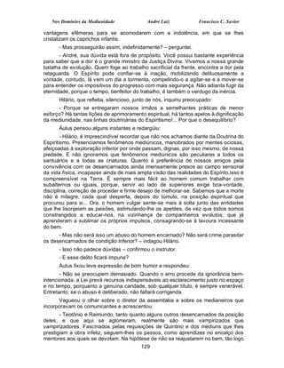 Nos Domínios da Mediunidade               André Luiz              Francisco C. Xavier

vantagens efêmeras para se acomodarem com a indolência, em que se lhes
cristalizam os caprichos infantis.
      - Mas prosseguirão assim, indefinidamente? – perguntei.
       - André, sua dúvida está fora de propósito. Você possui bastante experiência
para saber que a dor é o grande ministro da Justiça Divina. Vivemos a nossa grande
batalha de evolução. Quem foge ao trabalho sacrificial da frente, encontra a dor pela
retaguarda. O Espírito pode confiar-se à inação, mobilizando delituosamente a
vontade, contudo, lá vem um dia a tormenta, compelindo-o a agitar-se e a mover-se
para entender os impositivos do progresso com mais segurança. Não adianta fugir da
eternidade, porque o tempo, benfeitor do trabalho, é também o verdugo da inércia.
      Hilário, que refletia, silencioso, junto de nós, inquiriu preocupado:
      - Porque se entregaram nossos irmãos a semelhantes práticas de menor
esforço? Há tantas lições de aprimoramento espiritual, há tantos apelos à dignificação
da mediunidade, nas linhas doutrinárias do Espiritismo!... Por que o desequilíbrio?
      Áulus pensou alguns instantes e redargüiu:
        - Hilário, é imprescindível recordar que não nos achamos diante da Doutrina do
Espiritismo. Presenciamos fenômenos mediúnicos, manobrados por mentes ociosas,
afeiçoadas à exploração inferior por onde passam, dignas, por isso mesmo, de nossa
piedade. E não ignoramos que fenômenos mediúnicos são peculiares a todos os
santuários e a todas as criaturas. Quanto à preferência de nossos amigos pela
convivência com os desencarnados ainda imensamente presos ao campo sensorial
da vida física, incapazes ainda de mais ampla visão das realidades do Espírito,isso é
compreensível na Terra. É sempre mais fácil ao homem comum trabalhar com
subalternos ou iguais, porque, servir ao lado de superiores exige boa-vontade,
disciplina, correção de proceder e firme desejo de melhorar-se. Sabemos que a morte
não é milagre, cada qual desperta, depois do túmulo, na posição espiritual que
procurou para si... Ora, o homem vulgar sente-se mais à solta junto das entidades
que lhe lisonjeiam as paixões, estimulando-lhe os apetites, de vez que todos somos
constrangidos a educar-nos, na vizinhança de companheiros evolutos, que já
aprenderam a sublimar os próprios impulsos, consagrando-se à lavoura incessante
do bem.
      - Mas não será isso um abuso do homem encarnado? Não será crime parasitar
os desencarnados de condição inferior? – indagou Hilário.
      - Isso não padece dúvidas – confirmou o instrutor.
      - E esse delito ficará impune?
      Áulus fixou leve expressão de bom humor e respondeu:
       - Não se preocupem demasiado. Quando o erro procede da ignorância bem-
intencionada, a Lei prevê recursos indispensáveis ao esclarecimento justo no espaço
e no tempo, porquanto a genuína caridade, sob qualquer título, é sempre venerável.
Entretanto, se o abuso é deliberado, não faltará corrigenda.
      Vagueou o olhar sobre o diretor da assembléia e sobre os medianeiros que
incorporavam os comunicantes e acrescentou:
       - Teotônio e Raimundo, tanto quanto alguns outros desencarnados da posição
deles, e que aqui se aglomeram, realmente são mais vampirizados que
vampirizadores. Fascinados pelas requisições de Quintino e dos médiuns que lhes
prestigiam a obra infeliz, seguem-lhes os passos, como aprendizes no encalço dos
mentores aos quais se devotam. Na hipótese de não se reajustarem no bem, tão logo
                                           129
 