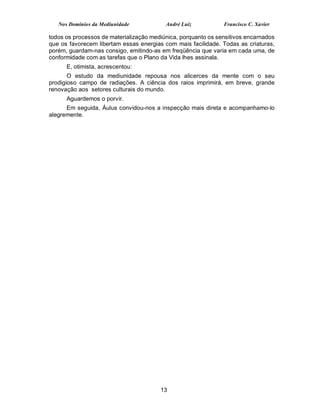 Nos Domínios da Mediunidade            André Luiz           Francisco C. Xavier

todos os processos de materialização mediúnica, porquanto os sensitivos encarnados
que os favorecem libertam essas energias com mais facilidade. Todas as criaturas,
porém, guardam-nas consigo, emitindo-as em freqüência que varia em cada uma, de
conformidade com as tarefas que o Plano da Vida lhes assinala.
      E, otimista, acrescentou:
       O estudo da mediunidade repousa nos alicerces da mente com o seu
prodigioso campo de radiações. A ciência dos raios imprimirá, em breve, grande
renovação aos setores culturais do mundo.
      Aguardemos o porvir.
      Em seguida, Áulus convidou-nos a inspecção mais direta e acompanhamo-lo
alegremente.




                                        13
 