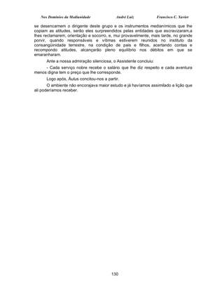 Nos Domínios da Mediunidade             André Luiz             Francisco C. Xavier

se desencarnem o dirigente deste grupo e os instrumentos medianímicos que lhe
copiam as atitudes, serão eles surpreendidos pelas entidades que escravizaram,a
lhes reclamarem, orientação e socorro, e, mui provavelmente, mais tarde, no grande
porvir, quando responsáveis e vítimas estiverem reunidos no instituto da
consangüinidade terrestre, na condição de pais e filhos, acertando contas e
recompondo atitudes, alcançarão pleno equilíbrio nos débitos em que se
emaranharam.
      Ante a nossa admiração silenciosa, o Assistente concluiu:
     - Cada serviço nobre recebe o salário que lhe diz respeito e cada aventura
menos digna tem o preço que lhe corresponde.
      Logo após, Áulus concitou-nos a partir.
       O ambiente não encorajava maior estudo e já havíamos assimilado a lição que
ali poderíamos receber.




                                        130
 