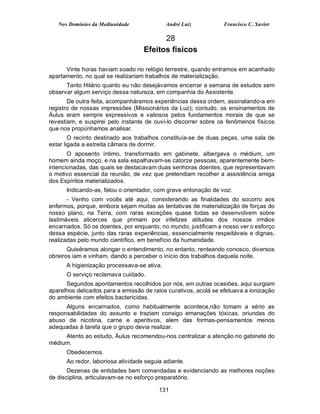 Nos Domínios da Mediunidade              André Luiz           Francisco C. Xavier

                                         28
                                   Efeitos físicos

      Vinte horas haviam soado no relógio terrestre, quando entramos em acanhado
apartamento, no qual se realizariam trabalhos de materialização.
      Tanto Hilário quanto eu não desejávamos encerrar a semana de estudos sem
observar algum serviço dessa natureza, em companhia do Assistente.
       De outra feita, acompanháramos experiências dessa ordem, assinalando-a em
registro de nossas impressões (Missionários da Luz); contudo, os ensinamentos de
Áulus eram sempre expressivos e valiosos pelos fundamentos morais de que se
revestiam, e suspirei pelo instante de ouvi-lo discorrer sobre os fenômenos físicos
que nos propúnhamos analisar.
        O recinto destinado aos trabalhos constituía-se de duas peças, uma sala de
estar ligada a estreita câmara de dormir.
       O aposento íntimo, transformado em gabinete, albergava o médium, um
homem ainda moço, e na sala espalhavam-se catorze pessoas, aparentemente bem-
intencionadas, das quais se destacavam duas senhoras doentes, que representavam
o motivo essencial da reunião, de vez que pretendiam recolher a assistência amiga
dos Espíritos materializados.
      Indicando-as, falou o orientador, com grave entonação de voz:
       - Venho com vocês até aqui, considerando as finalidades do socorro aos
enfermos, porque, embora sejam muitas as tentativas de materialização de forças do
nosso plano, na Terra, com raras exceções quase todas se desenvolvem sobre
lastimáveis alicerces que primam por infelizes atitudes dos nossos irmãos
encarnados. Só os doentes, por enquanto, no mundo, justificam a nosso ver o esforço
dessa espécie, junto das raras experiências, essencialmente respeitáveis e dignas,
realizadas pelo mundo científico, em benefício da humanidade.
       Quiséramos alongar o entendimento, no entanto, renteando conosco, diversos
obreiros iam e vinham, dando a perceber o início dos trabalhos daquela noite.
      A higienização processava-se ativa.
      O serviço reclamava cuidado.
      Segundos apontamentos recolhidos por nós, em outras ocasiões, aqui surgiam
aparelhos delicados para a emissão de raios curativos, acolá se efetuava a ionização
do ambiente com efeitos bactericidas.
      Alguns encarnados, como habitualmente acontece,não tomam a sério as
responsabilidades do assunto e traziam consigo emanações tóxicas, oriundas do
abuso de nicotina, carne e aperitivos, alem das formas-pensamentos menos
adequadas à tarefa que o grupo devia realizar.
     Atento ao estudo, Áulus recomendou-nos centralizar a atenção no gabinete do
médium.
      Obedecemos.
      Ao redor, laboriosa atividade seguia adiante.
       Dezenas de entidades bem comandadas e evidenciando as melhores noções
de disciplina, articulavam-se no esforço preparatório.

                                         131
 