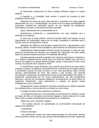 Nos Domínios da Mediunidade                 André Luiz        Francisco C. Xavier

      O instrumento medianímico já havia recebido eficiente amparo no campo
orgânico.
      A digestão e a circulação, tanto quanto o socorro às vísceras já eram
problemas solucionados.
       Dispensar-nos-emos de maior rigor descritivo, porquanto, em outras páginas
(Missionários da Luz), a materialização, de acordo com as nossas possibilidades de
expressão, mereceu-nos meticuloso exame, no que respeita às substâncias,
associações, recursos e movimentos do plano espiritual.
      Agora, interessava-nos a mediunidade em si.
      Intentávamos analisar-lhe o comportamento, em suas relações com o
ambiente e as pessoas.
       E, para isso, a nosso parecer, nenhuma ocasião melhor que aquela, em que
dispúnhamos da colaboração segura de um amigo competente e devotado qual o
instrutor que nos acompanhava, solícito.
      Apagada a luz elétrica e pronunciada a oração de início, o agrupamento, como
de praxe, passou a entoar hinos evangélicos, para equilibrar as vibrações do recinto.
       Colaboradores desencarnados extraíam forças de pessoas e coisas da sala,
inclusive da Natureza em derredor, que casadas aos elementos de nossa esfera
faziam da câmara mediúnica precioso e complicado laboratório.
       Correspondendo à atuação magnética dos mentores responsáveis, desdobrou-
se o médium, afastando-se do veículo físico, de modo tão perfeito que o ato em si
mais se me afigurava a própria desencarnação, porque o corpo jazia no leito, como
se fora um casulo de carne, largado e inerte.
       O veículo físico, assim prostrado, sob o domínio dos técnicos do nosso plano,
começou a expelir o ectoplasma, qual pasta flexível, à maneira de uma geléia viscosa
e semilíquida, através de todos os poros e, com mais abundância, pelos orifícios
naturais, particularmente da boca, das narinas e dos ouvidos, com elevada
percentagem a exteriorizar-se igualmente do tórax e das extremidades dos dedos. A
substancia, caracterizada por um cheiro especialíssimo, que não conseguimos
descrever, escorria em movimentos reptilianos, acumulando-se na parte inferior do
organismo medianímico, onde apresentava o aspecto de grande massa
protoplásmica, viva e tremulante.
      Companheiros nossos prestavam carinhosa assistência ao médium separado
da vestimenta física, como se ele fora um doente ou uma criança.
      À margem da ação, Áulus esclareceu prestimoso:
       - O ectoplasma está em si tão associado ao pensamento do médium, quanto
as forças do filho em formação se encontram ligadas à mente maternal. Em razão
disso, toda a cautela é indispensável na assistência ao medianeiro.
      Hilário que ouvia, reverente, indagou:
     - Tal cuidado decorre da possibilidade de inconveniente intervenção do
médium nos trabalhos?
      - Exatamente.
      E Áulus prosseguiu:
     - Se pudéssemos contar com mais ampla educação do instrumento, decerto
menos teríamos a temer, de vez que a própria individualidade do servidor colaboraria

                                         132
 
