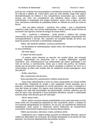 Nos Domínios da Mediunidade              André Luiz            Francisco C. Xavier

junto de nós, evitando-nos preocupações e contratempos prováveis. A materialização
de criaturas e objetos de nosso plano, para ser mais perfeita, exige mais segura
desmaterialização do médium e dos companheiros encarnados que o assistem,
porque, por mais nos consagremos aos trabalhos dessa ordem, estamos
subordinados à cooperação dos amigos terrestres, assim como a água, por mais
pura, permanece submetida às qualidades felizes ou infelizes do canal por onde se
escoa.
      - Isso nos deixa entrever – acentuou meu colega – que o pensamento
mediúnico pode influir nas formas materializadas, mesmo quando essas formas se
encontrem sob rigoroso controle de amigos da nossa esfera...
       - Sim – confirmou o Assistente -, ainda quando o médium não consiga
senhoreá-las de todo, pode perturbar-lhes a formação e a projeção, prejudicando-nos
conseqüentemente o serviço. Daí, impositivo da completa isenção de ânimo, por
parte de quantos se devotam a semelhantes realizações.
      Hilário, não obstante satisfeito, continuou ponderando:
      - As faculdades de materializações, desse modo, não traduzem privilegio para
os seus portadores...
      - De modo algum.
      E, depois de breve pausa:
       - O próprio verbo referente ao assunto, em sentido literal, não encoraja
qualquer interpretação em desacordo com a verdade. Materializar significa
corporificar. Ora, considerando-se que mediunidade não traduz sublimação e sim
meio de serviço, e reconhecendo, ainda, que a morte não purifica, de imediato,
aquele que se encontra impuro, como atribuir santidade a médiuns da Terra ou a
comunicantes do Além pelo simples fato de modelarem formas passageiras, entre
dois planos?
      - Então, essa força...
      Meu companheiro não terminou.
      Áulus percebeu-lhe o pensamento e atalhou asseverando:
      - Essa força materializante é como as outras manipuladas em nossas tarefas
de intercâmbio. Independe do caráter e das qualidades morais daqueles que a
possuem, constituindo emanações do mundo psicofísico, das quais o citoplasma é
uma das fontes de origem. Em alguns raros indivíduos, encontramos semelhantes
energias com mais alta percentagem de exteriorização, contudo, sabemos que ela
será de futuro mais abundante e mais facilmente abordável, quando a coletividade
humana atingir mais elevado grau de maturação.
      - Até lá, desse modo...
       - Até lá, utilizar-nos-emos dessas possibilidades como quem aproveita um fruto
ainda verde, em circunstâncias especiais da vida, suportando, porém, o assédio de
mil surpresas desagradáveis ao recolhe-lo, de vez que, em experiências mediúnicas
indesejáveis, tanto quanto a influências menos edificantes de companheiros
encarnados, francamente inaptos para os serviços dessa espécie.
      Hilário que escutava, atencioso, a lição, ponderou ainda:
      - Imaginemos que o médium esteja possuído de interesses inferiores, seja em
matéria de afetividade mal conduzida, de ambição desregrada ou de pontos de vista
pessoais, nos diversos departamentos das paixões comuns...
                                         133
 