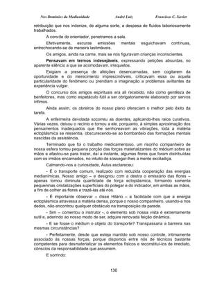 Nos Domínios da Mediunidade                 André Luiz          Francisco C. Xavier

retribuição que nos indenize, de alguma sorte, a despesa de fluidos laboriosamente
trabalhados.
          A convite do orientador, penetramos a sala.
      Efetivamente, escuras emissões              mentais   esguichavam     contínuas,
entrechocando-se de maneira lastimáveis.
          Os amigos, ainda na carne, mais se nos figuravam crianças inconscientes.
      Pensavam em termos indesejáveis, expressando petições absurdas, no
aparente silêncio a que se acomodavam, irrequietos.
       Exigiam a presença de afeições desencarnadas, sem cogitarem da
oportunidade e do merecimento imprescindíveis, criticavam essa ou aquela
particularidade do fenômeno ou prendiam a imaginação a problemas aviltantes da
experiência vulgar.
       O concurso dos amigos espirituais era ali recebido, não como gentileza de
benfeitores, mas como espetáculo fútil a ser obrigatoriamente elaborado por servos
ínfimos.
          Ainda assim, os obreiros do nosso plano ofereciam o melhor pelo êxito da
tarefa.
       A enfermeira devotada socorreu as doentes, aplicando-lhes raios curativos.
Várias vezes, deixou o recinto e tornou a ele, porquanto, à simples aproximação dos
pensamentos inadequados que lhe senhoreavam as vibrações, toda a matéria
ectoplásmica se ressentia, obscurecendo-se ao bombardeio das formações mentais
nascidas da assistência.
      Terminado que foi o trabalho medicamentoso, um risonho companheiro de
nossa esfera tomou pequena porção das forças materializantes do médium sobre as
mãos e afastou-se para trazer, daí a instante, algumas flores que foram distribuídas
com os irmãos encarnados, no intuito de sossegar-lhes a mente excitadiça.
          Calmando-nos a curiosidade, Áulus esclareceu:
       - É o transporte comum, realizado com reduzida cooperação das energias
medianímicas. Nosso amigo – e designou com a destra o emissário das flores –
apenas tomou diminuta quantidade de força ectoplásmica, formando somente
pequeninas cristalizações superficiais do polegar e do indicador, em ambas as mãos,
a fim de colher as flores e trazê-las até nós.
       - É importante observar – disse Hilário – a facilidade com que a energia
ectoplásmica atravessa a matéria densa, porque o nosso companheiro, usando-a nos
dedos, não encontrou qualquer obstáculo na transposição da parede.
        - Sim – comentou o instrutor -, o elemento sob nossa vista é extremamente
sutil e, aderindo ao nosso modo de ser, adquire renovada feição dinâmica.
     - E se fosse o médium o objeto do transporte? Transpassaria a barreira nas
mesmas circunstâncias?
      - Perfeitamente, desde que esteja mantido sob nosso controle, intimamente
associado às nossas forças, porque dispomos entre nós de técnicos bastante
competentes para desmaterializar os elementos físicos e reconstituí-los de imediato,
cônscios da responsabilidade que assumem.
          E sorrindo:


                                            136
 